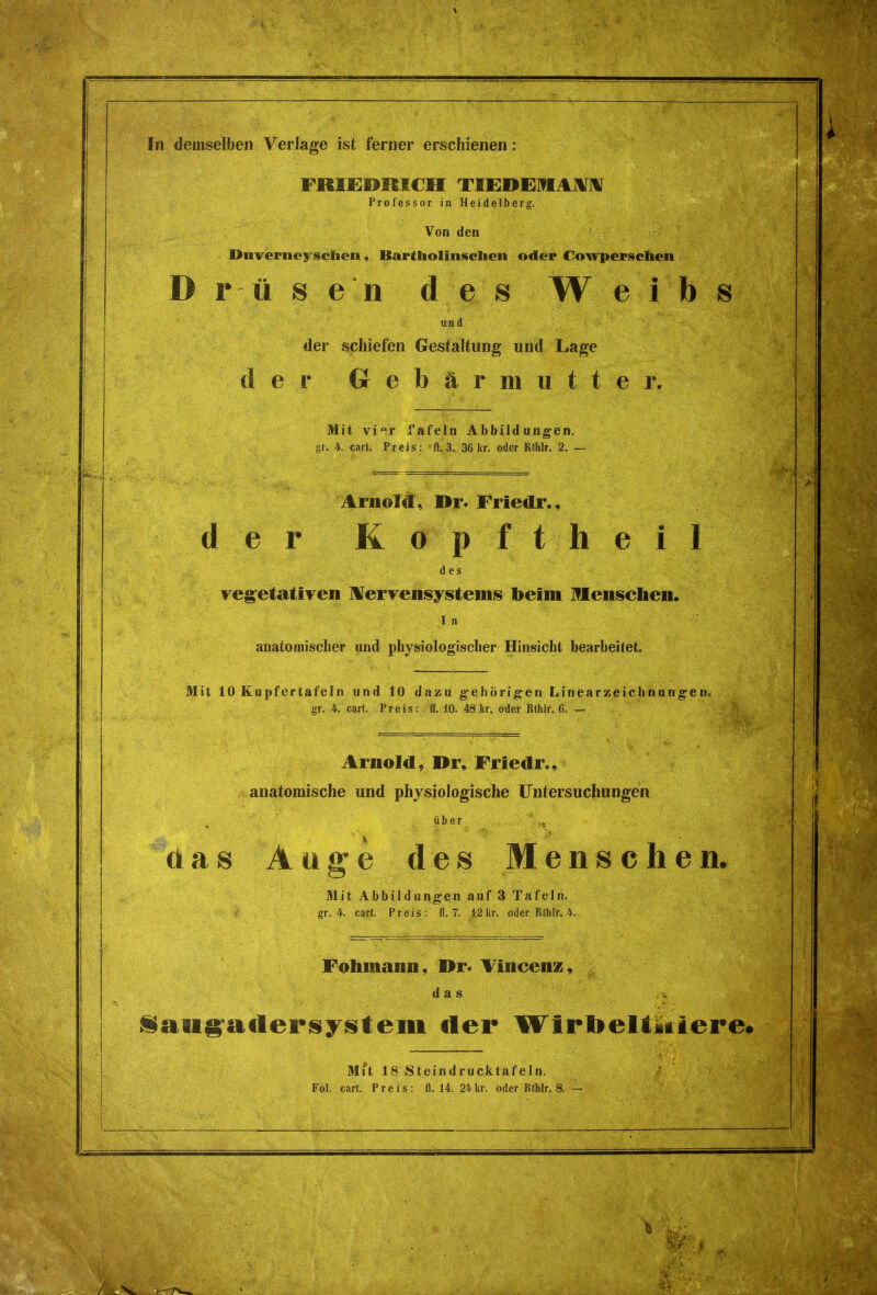 In demselben Verläge ist ferner erschienen : FRIEDRICH TIEDE1HAM Professor in Heidelberg. Von den Diiveineysclien, Bartholinschen oder Cowpersclien Drüsen des Weihs und der schiefen Gestaltung und Lage der Gebärmutter. Mit vier Tafeln Abbildungen, gr. 4. cart. Preis: ft. 3. 36 kr. oder Rthlr. 2. i Arnold, I>r* Frledr., der Kopftheil des vegetativen Nervensystems beim Menschen. I n anatomischer und physiologischer Hinsicht bearbeitet. Mit 10 Kupfer tafeln und 10 dazu gehörigen Linearzeichnungen. gr. 4. cart. Preis: fl. 10. 48 kr. oder Rthlr. 6, — Arnold, Dr, Frledr., anatomische und physiologische Untersuchungen über ' das Auge des Menschen. Mit Abbildungen auf 3 Tafeln. gr. 4. cart. Preis: fl. 7. 12 kr. oder Rlhlr. 4. Fohmann, Dr* Vincenz, das iaugadersystem der Wirbeltktiere. Mit 18 Steindrucktafeln.