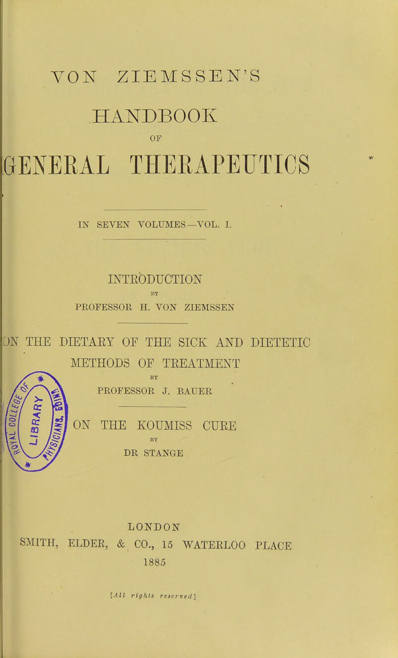 VON ZIEMSSEN'S HANDBOOK OF GENERAL THEMPEUTICS IN SEYEN VOLUMES—VOL. I. INTEÖDUCTION DT PROFESSOR H. VON ZIEMSSEN THE DIETAEY OF THE SICK AND DIETETIC METHODS OF TEEATMENT BY PROFESSOR J. BAUER ON THE KOUMISS CUEE BY DR STANGE LONDON SMITH, ELDER, & CO., 15 WATERLOO PLACE 1885 [All rightt reservecll