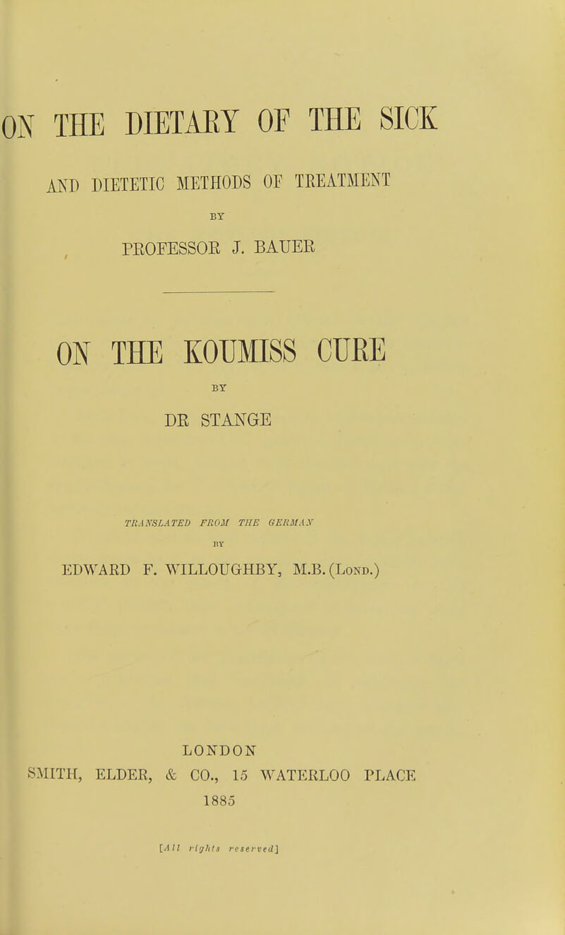 AK» DIETETIC METHODS OF TREATMENT BY PEOFESSOE J. BAUER ON THE KOUMISS CüßE BY DR STANGE TRANSLATED FROM TUE GERMAX BT EDWARD F. WILLOUGHBY, M.B.(Lond.) LONDON SMITH, ELDER, & CO., 15 WATERLOO PLACE 1885 [All liylits rcservedi