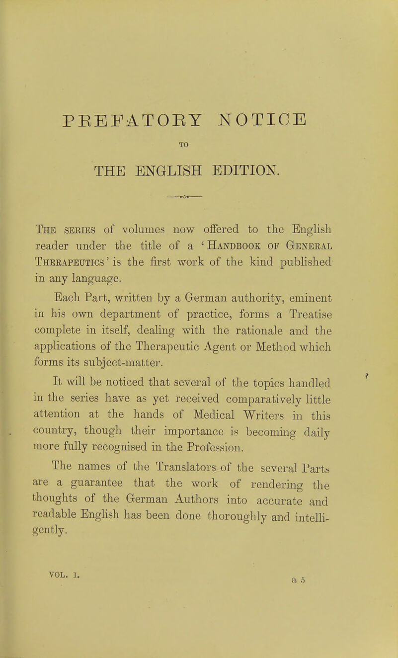 PEEFATOEY NOTICE TO THE ENGLISH EDITION. The sekies of voliimes now offered to the English reader imder the title of a ' Handbook of General Thbrapeutics ' is the first work of the kind pubHshed in any language. Each Part, written by a German authority, eminent in his own department of practice, forms a Treatise complete in itself, deahng with the rationale and the applications of the Therapeutic Agent or Method which forms its subject-matter. It will be noticed that several of the topics handled in the series have as yet received comparatively little attention at the hands of Medical Writers in this coimtry, though their importance is becoming daily more fully recognised in the Profession. The names of the Translators of the several Parts are a guarantee that the work of rendering the thoiights of the German Authors into accurate and readable Enghsh has been done thoroiighly and intelH- gently. VOL. 1.