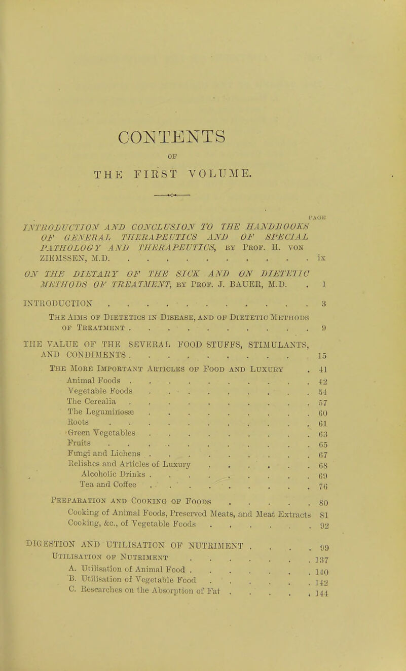 CONTENTS THE FIEST VOLUME. TA OK JXTRODUCTION AND CONCLVSION TO THE HANDBOOKU OF GENEllAL THERAPEVTICS AND OF SPECIAL FATHOLOGY ANB THERAPEVTICS, by Prof. H. von ZIEMSSEN, M.D ix ON THE BIETARY OF THE SICK ANB OiY BIET Ell C METHOBS OF TREATMENT, by Pbof. J. BAUER, M.D. . 1 INTßODUCTIOX 3 The Aims of Dietetics in Disease, and of Dietetic Metuods OF Tbeatment !) THE VALUE OF THE SEVEEAL FOOD STUFFS, STIMULANTS, AND CONDIMENTS 15 The JIokb Important Akticlbs of Food and Luxüry , 41 Animal Foods 42 Vegetable Foods . . . Green Vegetables Eelishes and Articleis of Luxury . öS Alcoholic Driuks .... Tea and Colfee . . ' 7(j Pebparation and Cooking of Foods . . . . .80 Cooking of Animal Foods, Preserved Meats, and Meat Extracts 81 Cooking, &c., of Vegetable Foods 92 DIGESTION AND ÜTILISATION OF NUTEIJIENT . . . . tjg Utilisation of Nutriment ]37 A. Utilisation of Animal Food 14q B. Utilisation of Vegetable Food 1^2 C. Kesearches on the Absorption oC Fat ] 44