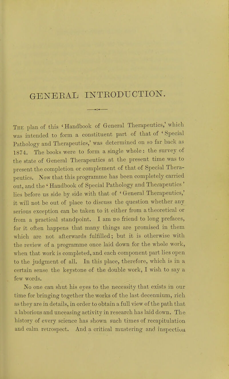 GENEEAL INTEODÜCTION. The plan of this ' Handbook of General Therapeutics,' which was intended to form a constituent part of that of ' Special Pathology and Therapeutics,' was determined on so far back as 1874. The books were to form a single whole: the sm-vey of the State of G-eneral Therapeutics at the present time was to present the completion or complement of that of Special Thera- peutics. Now that this programme has been completely carried out, and the ' Handbook of Special Pathology and Therapeutics ' lies before us side by side with that of ' General Therapeutics,' it will not be out of place to discuss the question whether any serious exception can be taken to it either from a theoretical or from a practical standpoint. I am no friend to long prefaces, for it often happens that many things are promised in them which are not afterwards fulfilled; but it is otherwise with the review of a programme once laid down for the whole work, when that work is completed, and each component part lies open to the judgment of all. In this place, therefore, which is in a certain sense the keystone of the double work, I wish to say a few words. No one can shut his eyes to the necessity that exists in our time for bringing together the works of the last decennium, rieh as they are in details, in order to obtain a füll view of the path that a laborious and unceasing activity in research has laid down. The history of every science has shown such times of recapitulation and calm retrospect. And a critical mustering and inspectiuu