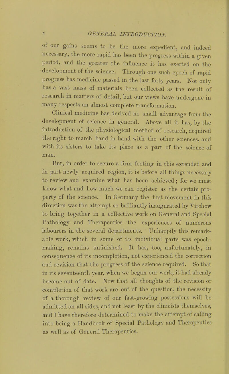 üf our gains seems to be the more expedient, and indeed necessary, the more rapid has been the progress within a given period, and the greater the influence it has exerted on the development of the science. Through one such epoch of rapid progress has medicine passed in the last forty years. Not only has a vast mass of materials been collected as the result of research in matters of detail, but our views have undergone in many respects an almosfc complete transformation. Clinical medicine has derived no small advantage from the development of science in general. Above all it has, by the introduction of the physiological method of research, acquired the right to march band in band with the other sciences, and with its sisters to take its place as a part of the science of man. But, in Order to secure a firm footing in this extended and in part newly acquired region, it is before all things necessary to review and examine what has been achieved; for we must know what and how much we can register as the certain pro- perty of the science. In Grermany the first movement in this direction was the attempt so brilliantly inaugurated by Virchow to bring together in a collective work on General and Special Pathology and Therapeutics the experiences of numerous labourers in the several departments. Unhappily this remark- able work, which in some of its individual parts was epoch- making, remains unfinished. It has, too, unfortunately, in consequence of its incompletion, not experienced the correction and revision that the progress of the science required. So that in its seventeenth year, when we began our work, it had already become out of date. Now that all thoughts of the revision or completion of that work are out of the question, the necessity of a thorough review of our fast-growing possessions will be admitted on all sides, and not least by the clinicists themselves, and I have therefore determined to make the attempt of calliug into being a Handbook of Special Pathology and Therapeutics as well as of General Therapeutics.