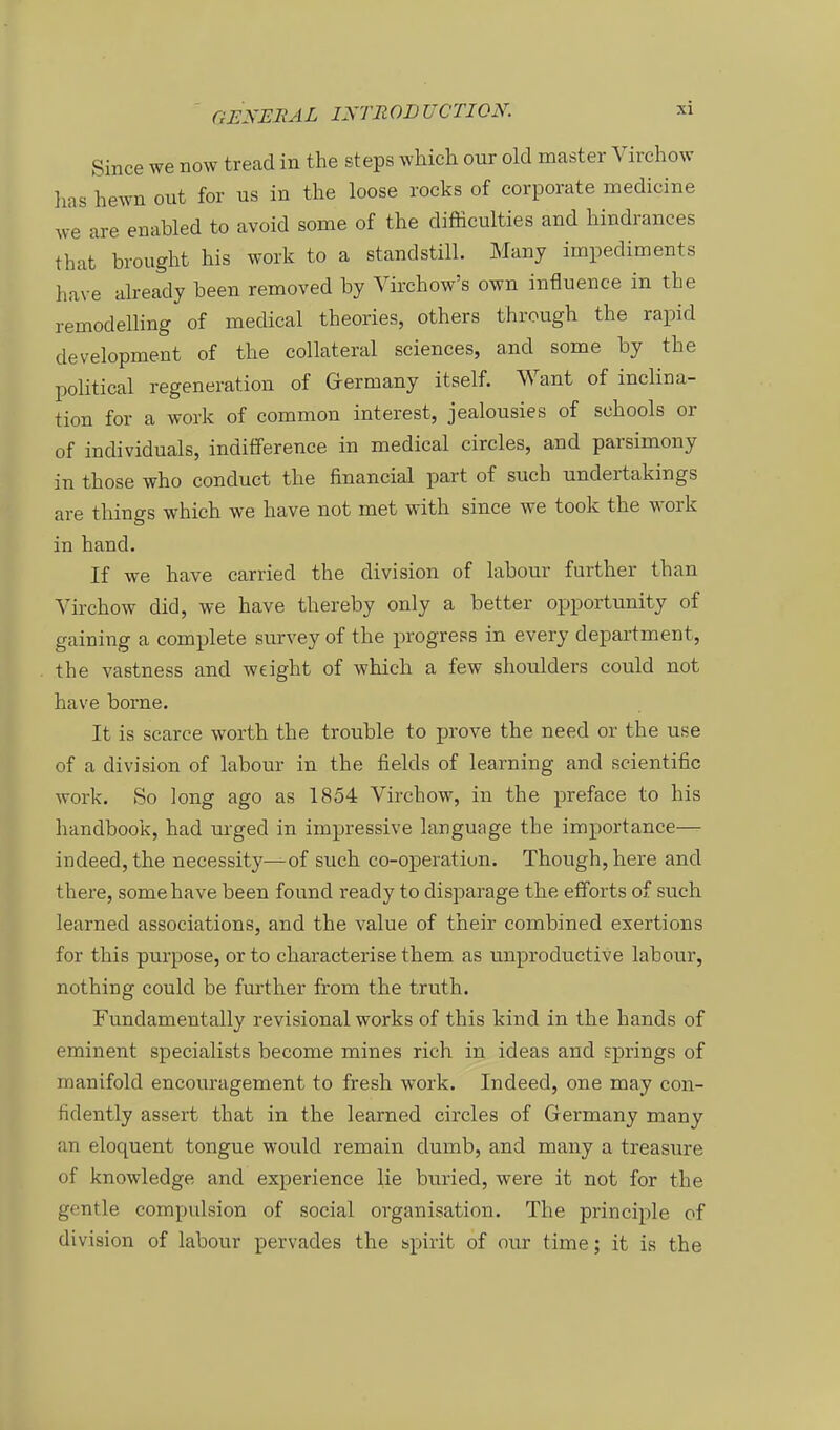 Since we now tread in the steps which our old master Virchow lias hewn out for us in the loose rocks of corporate medicine we are enabled to avoid some of the difficulties and hindrances that brought his work to a standstill. Many irnpediments have already been removed by Virchow's own influenae in the remodelling of medical theories, others through the rapid development of the collateral sciences, and some by the pohtical regeneration of Germany itself. Want of inclina- tion for a work of common interest, jealousies of schools or of individuals, indifference in medical circles, and parsimony in those who conduct the financial part of such undertakings are things whieh we have not met with since we took the work in band. If we have carried the division of labour further than Virchow did, we have thereby only a better opportunity of gaining a complete survey of the progress in every department, the vastness and weight of which a few Shoulders could not have borne. It is scarce worth the trouble to prove the need or the use of a division of labour in the fields of learning and scientific work. So long ago as 1854 Virchow, in the preface to his handbook, had urged in impressive language the importance— indeed, the necessity—of such co-operatiun. Though,here and there, some have been found ready to disparage the efforts of such learned associations, and the value of their combined exertions for this purpose, or to characterise them as unproductive labour, nothing could be further from the truth. Fundamentally revisional works of this kind in the hands of eminent specialists become mines rieh in ideas and Springs of manifold encouragement to fresh work. Indeed, one may con- tidently assert that in the learned circles of Germany many an eloquent tongue would remain dumb, and many a treasure of knowledge and experience lie buried, were it not for the gentle compulsion of social Organisation. The principle of division of labour pervades the spirit of our time; it is the