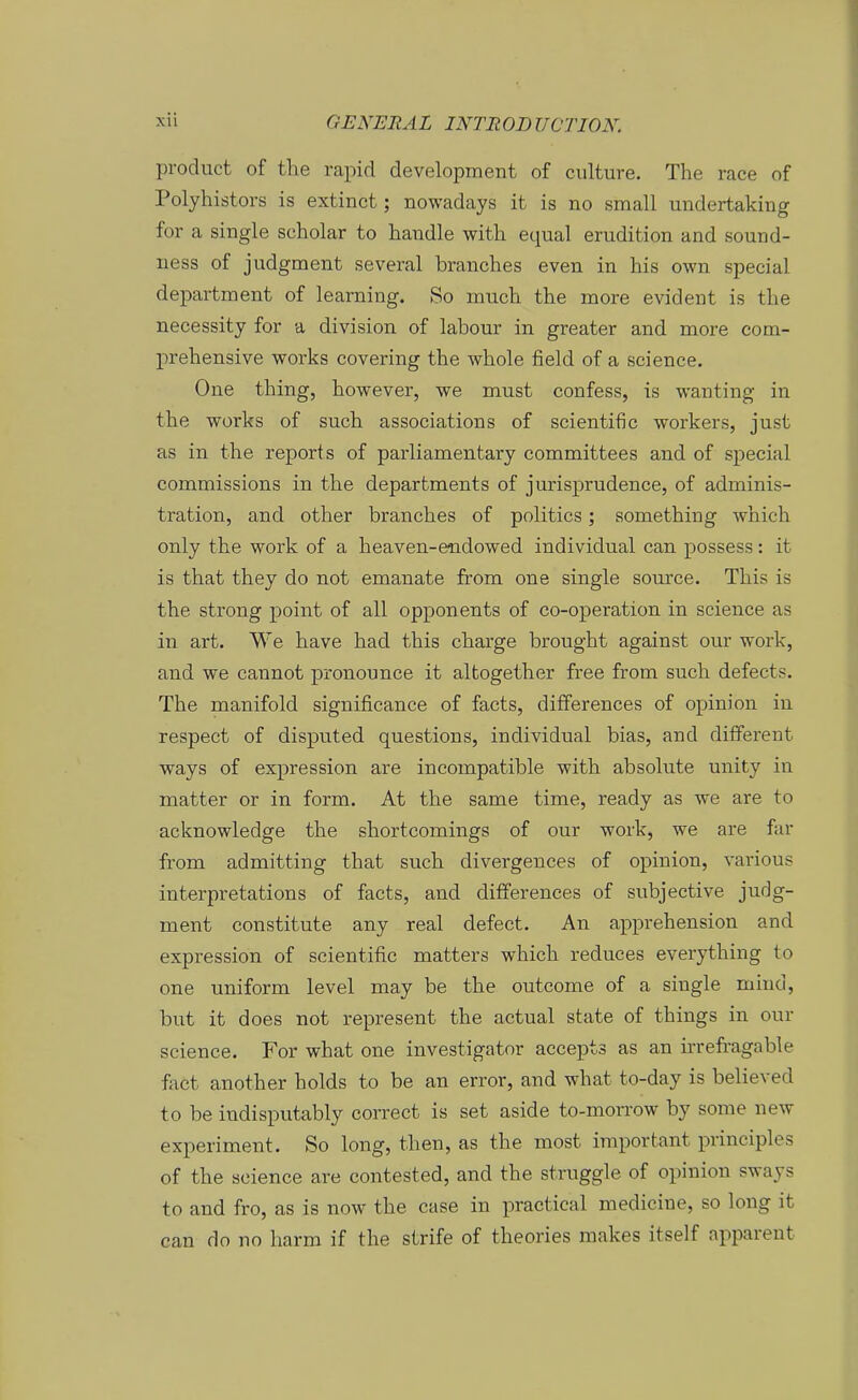 product of the rapid development of culture. The race of Polyhistors is extinct; nowadays it is no small undertaking for a Single Scholar to handle with equal erudition and sound- ness of judgment several branches even in his own special department of learning. So much the more evident is the necessity for a division of labour in greater and mox-e com- prehensive works covering the whole field of a science. One thing, however, we must confess, is wanting in the works of such associations of scientific workers, just as in the reports of parliamentary committees and of special commissions in the departments of jurisprudence, of adminis- tration, and other branches of politics; something which only the work of a heaven-endowed individual can possess: it is that they do not emanate from one single source. This is the strong point of all opponents of co-operation in science as in art. We have had this charge brought against our work, and we cannot pronounce it altogether free from such defects. The manifold significance of facts, differences of opinion in respect of disputed questions, individual blas, and different ways of expression are incompatible with absolute unity in matter or in form. At the same time, ready as we are to acknowledge the shortcomings of our work, we are far from admitting that such divergences of opinion, various interpretations of facts, and differences of subjective judg- ment constitute any real defect. An apprehension and expression of scientific matters which reduces everything to one uniform level may be the outcome of a single muid, but it does not represent the actual state of things in our science. For what one investigator accepts as an irrefragable fact another holds to be an error, and what to-day is believed to be indisputably correct is set aside to-morrow by some new experiment. So long, then, as the most important principles of the science are contested, and the struggle of opinion sways to and fro, as is now the case in practieal medicine, so long it can do no harm if the strife of theories makes itself apparent