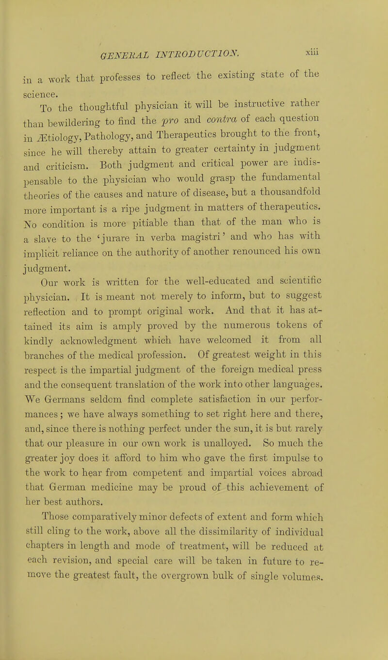 in a work that professes to reflect the existing State of the scieiice. To the thoughtful physician it will be instructive rather than bewildering to find the ^ro and contra of each question in ^tiology, Pathology, and Therapeutics brought to the front, since he will thereby attain to greater certainty in judgment and criticism. Both judgment and critical power are indis- pensable to the physician who would grasp the fundamental theories of the causes and nature of disease, but a thousandfold more important is a ripe judgment in matters of therapeutics. No condition is more pitiable than that of the man who is a slave to the 'jurare in verba magistri' and who has with implicit reliance on the authority of another renounced his own judgment. Our work is written for the well-educated and scientific physician. It is meant not merely to inform, but to suggest reflection and to prompt original work. And that it has at- tained its aim is amply proved by the numerous tokens of kindly acknowledgment which have welcomed it from all branches of the medical profession. Of greatest weight in this respect is the impartial judgment of the foreign medical press and the consequent translation of the work into other languages. We Grermans seldom find complete satisfaction in uur jDerfor- mances; we have always something to set right here and there, and, since there is nothing perfect under the sun, it is but rarely that our pleasure in oui* own work is unalloyed. So much the greater joy does it afford to him who gave the first Impulse to the work to hear from competent and impartial voices abroad that German medicine may be proud of this achievement of her best authors. Those comparatively minor defects of extent and form which still cling to the work, above all the dissimilarity of individual chapters in length and mode of treatment, will be reduced at each revision, and special care will be taken in future to re- move the greatest fault, the overgrown bulk of single volumes.