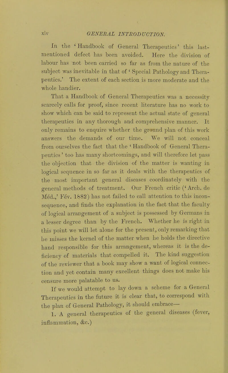In tbe ' Handbook of Greneral Therapeutics' this last- mentioned defect has been avoided. Here the division of labour bas not been carried so far as from tbe nature of tbe subjeet was inevitable in tbat of ' Special Patbology and Tbera- peutics.' Tbe extent of eacb seetion is more moderate and tbe wbole bandier. Tbat a Handbook of General Therapeutics was a necessity scarcely calls for proof, since recent literature has no work to sbow wbicb can be said to represent tbe actual state of general therapeutics in any tborougb and comprebensive manner. It only remains to enquire wbetber tbe ground plan of tbis work answers the demands of our time. We will not conceal from ourselves the fact tbat tbe ' Handbook of Greneral Thera- peutics ' too bas many shortcomings, and will therefore let pass tbe objection tbat tbe division of tbe matter is wanting in logical sequence in so far as it deals with tbe therapeutics of tbe most important general diseases eoordinately with tbe general methods of treatment. Our French critic ('Arch. de Med.,' Fev. 1882) bas not failed to call attention to this incon- sequence, and finds the explanation in the fact that the faculty of logical arrangement of a subjeet is possessed by Germans in a lesser degree than by the French. Wbetber he is right in this point we will let alone for the present, only remarking that be misses the kemel of the matter when he holds tbe directive band responsible for this arrangement, whereas it is the de- ficiency of materials that compelled it. The kind Suggestion of tbe reviewer tbat a book may sbow a want of logical connec- tion and yet contain many excellent things does not make bis censure more palatable to us. If we would attempt to lay down a scheme for a General Therapeutics in the future it is clear tbat, to correspond witli tbe plan of General Patbology, it should embrace— 1. A general therapeutics of tbe general diseases (fever, inflammation, &c.)