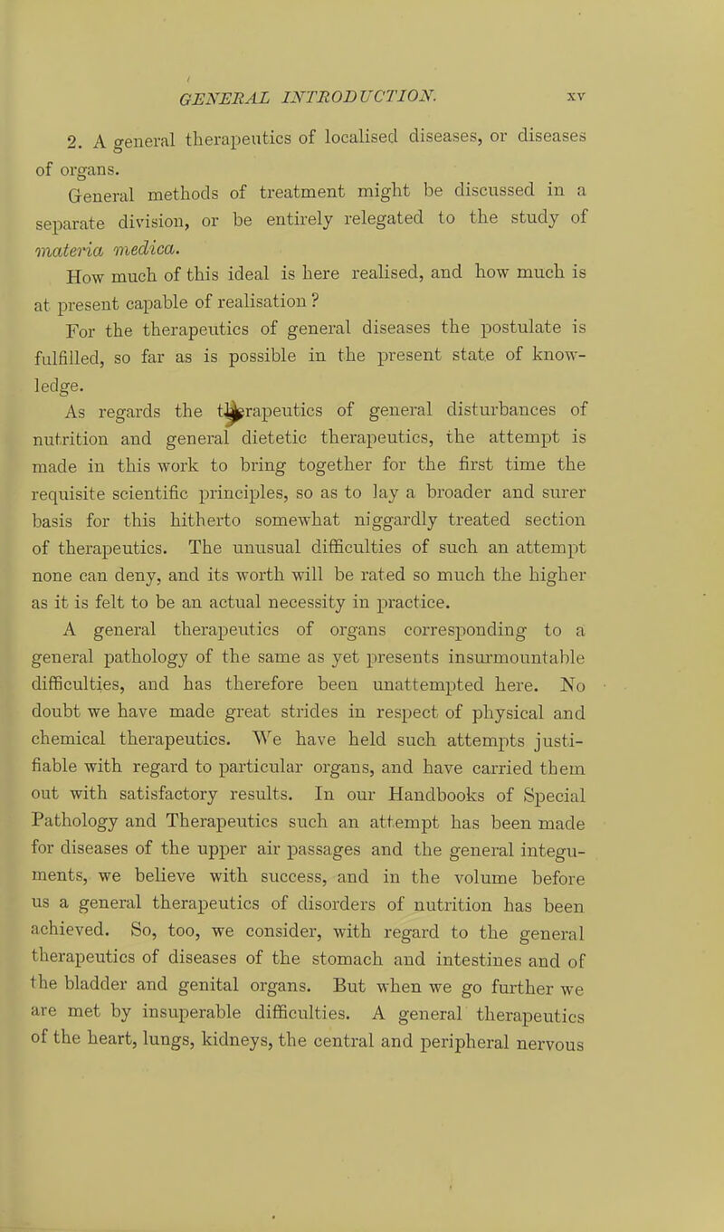 2. A general therapeutics of localised diseases, or diseases of Organs. General methods of treatment might be discussed in a separate division, or be entirely relegated to the study of materia medica. How mucli of this ideal is Lere realised, and how much is at present capable of realisation ? For the therapeutics of general diseases the postulate is fulfilled, so far as is possible in the present stat.e of know- ledge. As regards the t^rapeutics of general disturbances of nutrition and general dietetic therapeutics, the attempt is made in this work to bring together for the first time the requisite scientific principles, so as to lay a broader and surer basis for this hitherto somewhat niggardly treated section of therapeutics. The unusual difficulties of such an attempt none can deny, and its worth will be rated so much the higher as it is feit to be an actual necessity in practice. A general therapeutics of organs corresponding to a general pathology of the same as yet presents insurmountable difficulties, and has therefore been unattempted here. No doubt we have made great strides in respect of physical and chemical therapeutics. We have held such attempts justi- fiable with regard to particular organs, and have carried them out with satisfactory results. In our Handbooks of Special Pathology and Therapeutics such an attempt has been made for diseases of the upper air passages and the general integu- ments, we believe with success, and in the volume before US a general therapeutics of disorders of nutrition has been achieved. So, too, we consider, with regard to the general therapeutics of diseases of the stomach and intestines and of the bladder and genital organs. But when we go further we are met by insuperable difficulties. A general therapeutics of the heart, lungs, kidneys, the central and peripheral nervous