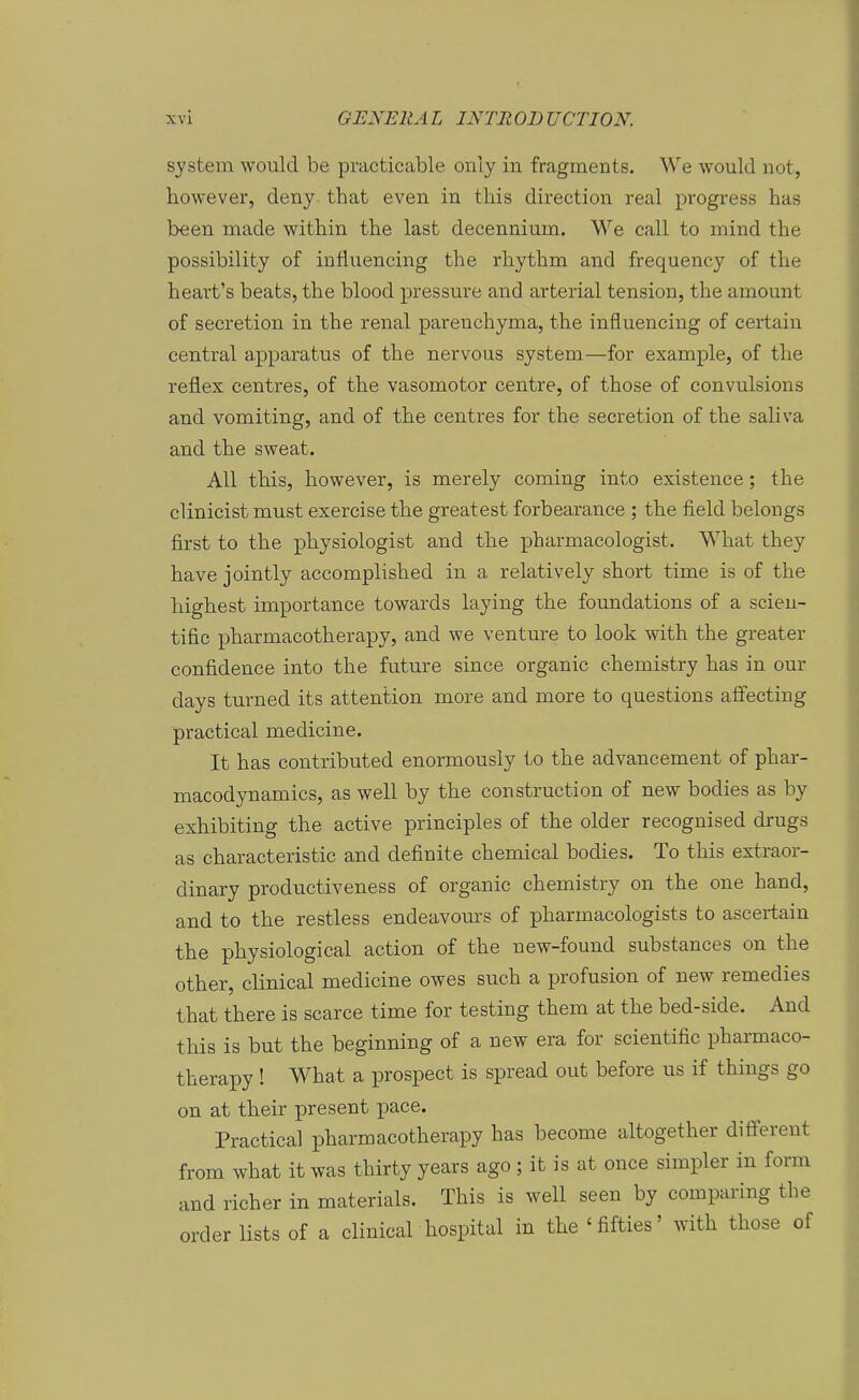 System would be piucticable only in fragments. We would not, however, deny. that even in this direction real progress has been made within the last decennium. We call to mind the possibility of influencing the rbythm and frequency of the heart's beats, the blood pressure and arterial tension, the amount of secretion in the renal parenchyma, the influencing of certain central apparatus of the nervous system—for example, of the reflex centres, of the vasomotor centre, of those of convulsions and vomiting, and of the centres for the secretion of the saliva and the sweat. All this, however, is merely coming into existence; the clinicist must exercise the greatest forbearance ; the field belongs first to the physiologist and the pharmacologist. What they have jointly accomplished in a relatively short time is of the highest importance towards laying the foundations of a scien- tific pharmacotherapy, and we venture to look with the greater confidence into the future since organic ehemistry has in our days turned its attention more and more to questions affecting practical medicine. It has contributed enormously io the advancement of phar- macodynamics, as well by the construction of new bodies as by exhibiting the active principles of the older recognised drugs as characteristic and definite chemical bodies. To this extraor- dinary productiveness of organic ehemistry on the one band, and to the restless endeavours of pharmacologists to asceiiain the physiological action of the new-found substances on the other, clinical medicine owes such a profusion of new remedies that there is scarce time for testing them at the bed-side. And this is but the beginning of a new era for scientific phai-maco- therapy ! What a prospect is spread out before us if things go on at their present pace. Practical pharmacotherapy has become altogether difierent from what it was thirty years ago ; it is at once simpler in form and richer in materials. This is well seen by comparing the Order lists of a clinical hospital in the 'fifties' with those of