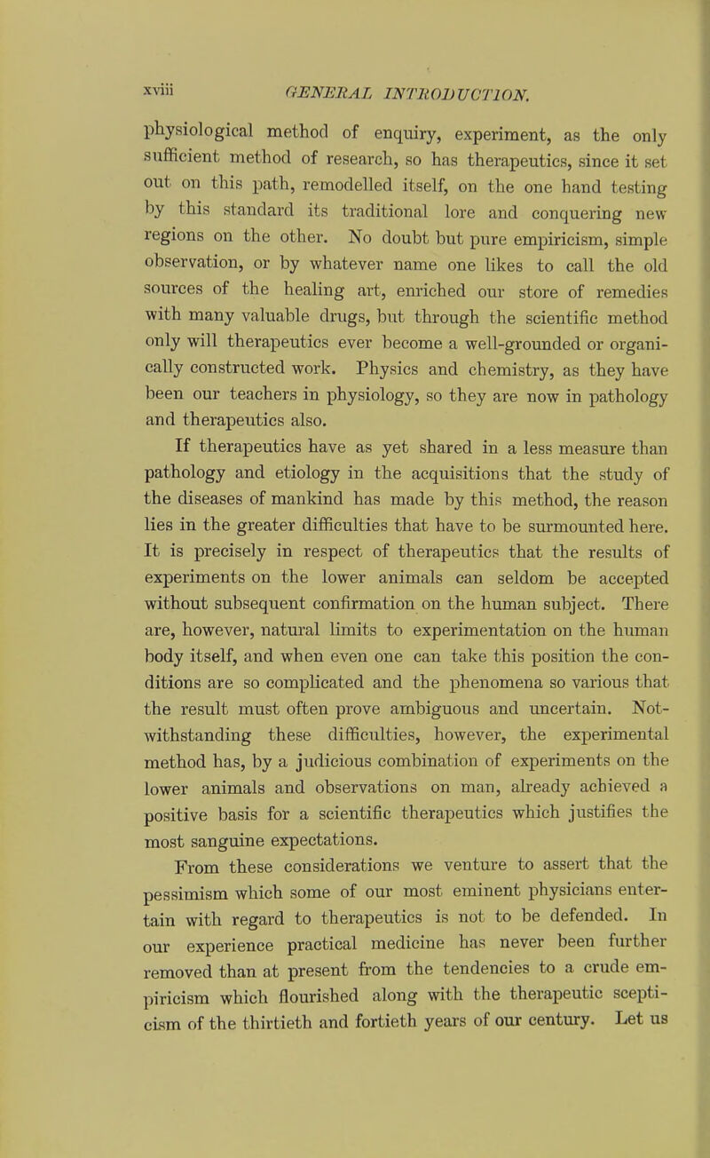 physiological method of enquiry, experiment, as the only suflficient method of research, so has therapeutics, since it set out on this path, remodelled itself, on the one hand testing by this Standard its traditional lore and conquering new regions on the other. No doubt but pure empiricism, simple Observation, or by whatever name one likes to call the old sources of the healing art, enriched our störe of remedies with many valuable drugs, but through the scientific method only will therapeutics ever become a well-grounded or organi- cally constructed work. Physics and chemistry, as they have been our teachers in physiology, so they are now in pathology and therapeutics also. If therapeutics have as yet shared in a less measure than pathology and etiology in the acquisitions that the study of the diseases of mankind has made by this method, the reason lies in the greater difficulties that have to be surmounted here. It is precisely in respect of therapeutics that the results of experiments on the lower animals ean seldom be accepted without subsequent confirmation on the human subject. There are, however, natural limits to experimentation on the human body itself, and when even one can take this position the eon- ditions are so complicated and the phenomena so various that the result must often prove ambiguous and uncertain. Not- withstanding these difficulties, however, the experimental method has, by a judicious combination of experiments on the lower animals and observations on man, already achieved a positive basis for a scientific therapeutics which justifies the most sanguine expectations. From these considerations we venture to assert that the pessimism which some of our most eminent physicians enter- tain with regard to therapeutics is not to be defended. In our experience practical medicine has never been further removed than at present from the tendencies to a crude em- piricism which flourished along with the therapeutic scepti- cLsm of the thirtieth and fortieth years of our Century. Let us