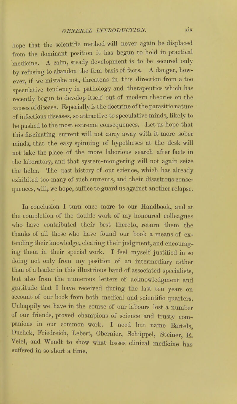 hope that the scientific method will never again be displaced from the dominant position it has begun to hold in practical medicine. A calm, steady development is to be secured only by refusing to abandon the firm basis of facts. A danger, how- ever, if we mistake not, threatens in this direction from a too speculative tendency in pathology and therapeutics which has recently begun to develop itself out of modern theories on the causes of disease. Especially is the doctrine of the parasitic nature of infectious diseases, so attractive to speculative minds, likely to be pushed to the most extreme consequences. Let us hope that this fascinating ciurent will not carry away with it more sober minds, that the easy spinning of hypotheses at the desk will not take the place of the more laborious search after facts in the laboratory, and that system-mongering will not again seize the heim. The past history of our science, which has already exhibited too many of such currents, and their disastrous conse- quences, will, we hope, suffice to guard us against another relapse. In conclusion I tiu'n once more to our Handbook, and at the completion of the double work of my honoured eoUeagues who have contributed their best thereto, return them the thanks of all those who have found our book a means of ex- tending their knowledge, Clearing their judgment, and encourag- ing them in their special work. I feel myself justified in so doing not only from my position of an intermediary rather than of a leader in this illustrious band of associated specialists, but also from the numerous letters of acknowledgment and gratitude that I have received during the last ten years on account of our book from both medical and scientific quarters. Unhappily we have in the course of our labours lost a number of our friends, proved champions of science and trusty com- panions in our common work. I need but name Bartels, Duchek, Friedreich, Lebert, Obemier, Schüppel, Steiner, E. Veiel, and Wendt to show what losses clinical medicine has sufifered in so short a time.