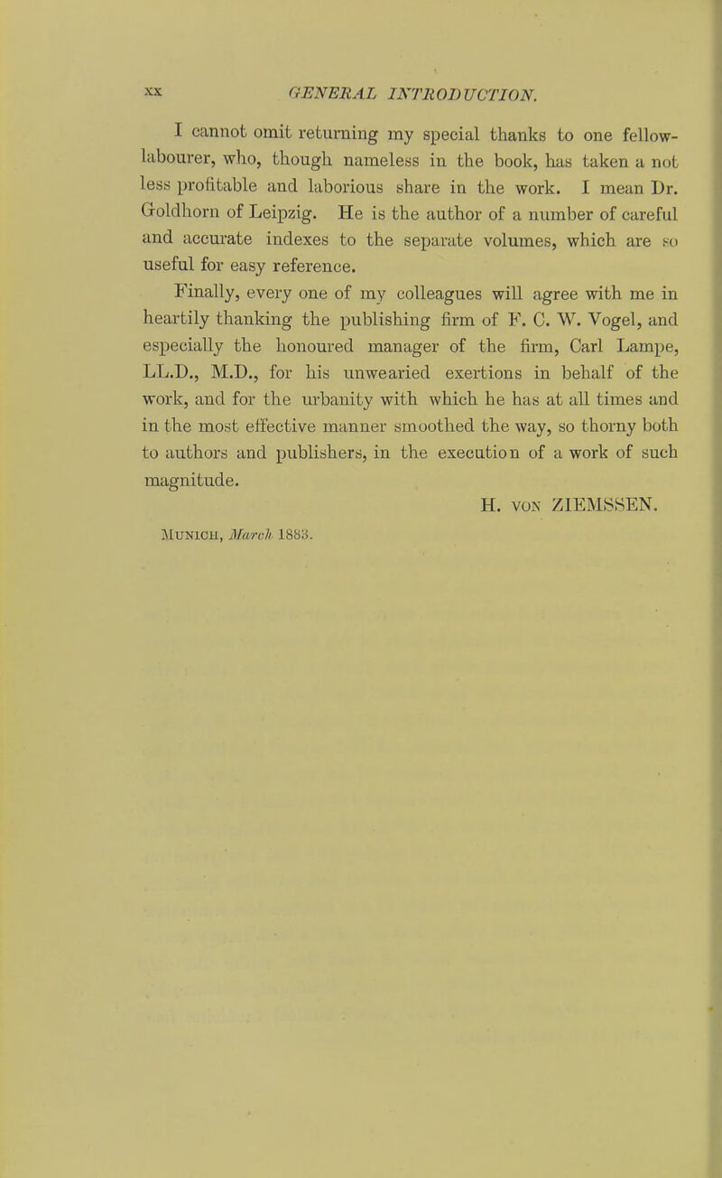I cannot omit returning my special thanks to one fellow- labourer, who, tliough nameless in the book, has taken a not lesö profitable and laborious share in the work. I mean Dr. G-oldliorn of Leipzig. He is the author of a niunber of careful and accurate indexes to the separate volumes, which are s-o useful for easy reference. Finally, every one of my coUeagues will agree with me in heartily thanking the publishing firm of F. C. W. Vogel, and especially the honoured manager of the firm, Carl Lampe, LL.D., M.D., for his tinwearied exertions in behalf of the work, and for the nrbanity with which he has at all times and in the most effective manner smoothed the way, so thorny both to authors and publishers, in the execution of a work of such magnitude. H. voK ZIEMSSEN. MUNICH, March 1883.