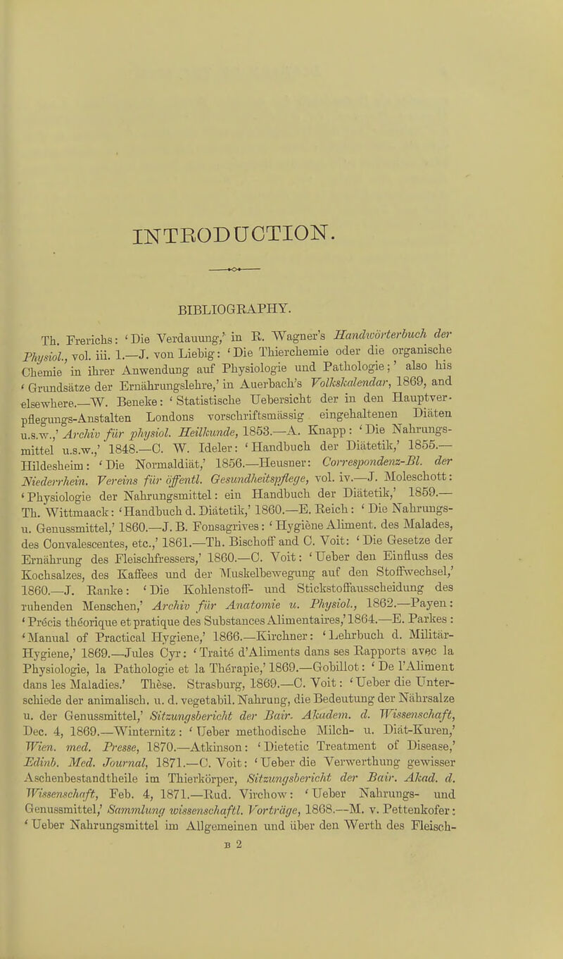 INTEODüOTIOlSr. BIBLIOGEAPHY. Th. Frerichs: 'Die Verdauung/ in R. Wagnei-'s Hanchoörte.rbuch der Phijsiol.,vo\. iii. 1.—J. von Liebig: 'Die Tliierchemie oder die organische Cliemie'in ihrer Anwendung auf Physiologie und Pathologie;' also his ' Grundsätze der Ernährungslehre,' in Auerhach's rolkskalendar, 1869, and elsewhere.—W. Beneke: ' Statistische Uebersicht der in den Plauptver- pflegungs-Anstalten Londons vorschriftsinässig eingehaltenen Diäten u.&^.;''Arclnv für pliysiol. mUkunde, 1853.—A. Knapp: 'Die Nahrungs- mittel U.S.W.,' 1848.—0. W. Ideler: 'Handbuch der Diätetik,' 1855.— Ilildesheim: 'Die Normaldiät,' 1856.—Heusuer: Covrespondenz-Bl. der Niederrhein. Vereins für öffentl. Gesundheitspflege, vol. iv.—J. Äloleschott: 'Physiologie der Nahi-ungsmittel: ein Handbuch der Diätetik,' 1859.— Th. Wittmaack: 'Handbuch d. Diätetik,' 1860.—E. Eeich: ' Die Nahrungs- u. Genussmittel,' 1860.—J.B. Fonsagrives: ' Hygiene Alhneut. des Malades, des Oonvalescentes, etc.,' 1861.—Th. Bischoffand 0. Voit: 'Die Gesetze der Ernährung des Fleischfressers,' 1860.—C. Voit: ' Ueber den Einfluss des Kochsalzes, des Kaffees und der l\Tuskelbewegung auf den Stoffwechsel,' 1860.—J. Eanke: 'Die Kohlenstoff- imd Stickstoffaiisscheidung des ruhenden Menschen,' Archiv für Anatomie u. Physiol., 1862.—Payen: ' Pröcis thöorique etpratique des Substances Alimentaü-es,'1864.—E. Parkes : 'Manual of Practical Hygiene,' 1866.—Kirchner: 'Lehi-buch d. Militär- Hygiene,' 1869.—Jules Cyi-: ' Traitö d'Aliments dans ses Rapports avac la Physiologie, la Pathologie et la Thörapie,' 1869.—Gobillot: ' De l'Aliment dans les Maladies.' These. Strasburg, 1869.—G. Voit: ' Ueber die Unter- schiede der animahsch. u. d. vegetabil. Nahi'ung, die Bedeutung der Nährsalze u. der Genussmittel,' Sitzungsbericht der JBair. Akadem. d. Wissenschaft, Dec. 4, 1869.—Winternitz: ' Ueber methodische Milch- u. Diät-Kuren,' Wien. med. Presse, 1870.—Atkinson: ' Dietetic Treatment of Disease,' Udinb. Med. Journal, 1871.—C. Voit: 'Ueber die Verwerthung gewisser Aschenbestandtheile im Thierkörper, Sitzungsbericht der Bair. Akad. d. Wissenschaft, Feh. 4, 1871.—Rud. Virchow: 'Ueber Nahrungs- und Genussmittel,' Sammlung wissenschaftl. Vorträge, 1868.—M. v. Pettenkofer: * Ueber Nahrungsmittel im Allgemeinen und über den Werth des Fleisch-