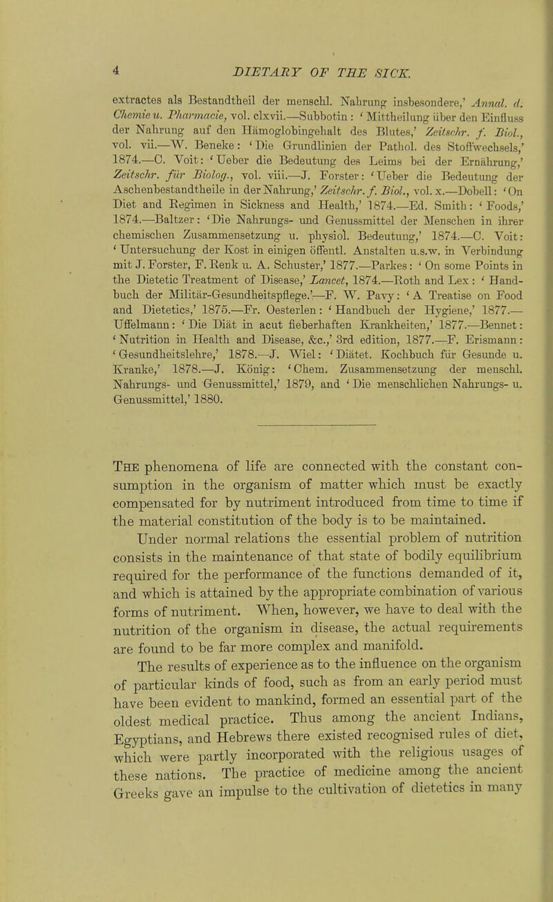 extractes als Bestandtheil der menacKl. Nahrung insbesondere,' Anncd. d. Chemieii. Pharmacie, vol. clxvii.—Siibbotin : ' MUtheiliing über den Einfluss der Nahrung auf den liämoglobingehalt des Blutes,' Zeüschr. f. Biol, vol. vii.—W. Beneke: 'Die Grundlinien der Pathol. des Stoflwecbsels,' 1874.—0. Voit: 'Ueber die Bedeutung des Leims bei der Ernährung,' Zeitschr. für Biolog., vol. viii.—J. Forster: 'Ueber die Bedeutung der Ascbenbestandtbeile in der Nahrung,' Zeitschi-, f. Biol., vol. x.—Dobell: 'On Diet and Regimen in Sickness and Health,' 1874.—Ed. Smith: 'Foods,' 1874.—Baltzer: 'Die Nahrungs- imd Genussmittel der Menschen in ihrer chemischen Zusammensetzung u. physiol. Bedeutung,' 1874.—C. Voit: ' Untersuchung der Kost in einigen öffentl. Anstalten u.s.w. in Verbindung mit J. Forster, F. Renk u. A. Schuster,' 1877.—Parkes: ' On some Points in tbe Dietetic Treatment of Disease,' Lancet, 1874.—Roth and Lex : ' Hand- bucb der Militär-Gesundheitspflege.':—F. W. Pavy; ' A Treatise on Food and Dietetics,' 1875.—Fr. Oesterlen: ' Handbuch der Hygiene,' 1877.— Uffelmann: ' Die Diät in acut fieberhaften Krankheiten,' 1877.—Bennet: ' Nutrition in Health and Disease, &c.,' 3rd edition, 1877.—F. Erismann: ' Gesundbeitslehre,' 1878.—J. Wiel: 'Diätet. Kochbuch füi- Gesunde u. Kranke,' 1878.—J. König: 'Chem. Zusammensetzimg der meuschl. Nabrungs- und Genussmittel,' 1879, and ' Die menscblichen Nahrungs- u. Genussmittel,' 1880. The phenomena of life are connected with tlie constant con- sumption in the organism of matter wliich must be exactly compensated for by nutriment introduced from time to time if the material Constitution of the body is to be maintained. Under normal relations the essential problem of nutrition consists in the maintenance of that state of bodily equilibrium required for the performance of the functions demanded of it, and which is attained by the appropriate combination of various forms of nutriment. When, however, we have to deal with the nutrition of the organism in disease, the actual requirements are found to be far more complex and manifold. The results of experience as to the influence on the organism of particular kinds of food, such as from an early period must have beeu evident to mankind, formed an essential part of the oldest medical practice. Thus among the ancient Indians, Egyptians, and Hebrews there existed recognised rules of diet, which were partly incorporated with the religious usages of these nations. Tbe practice of medicine among the ancient Greeks gave an Impulse to the cultivation of dietetics in many