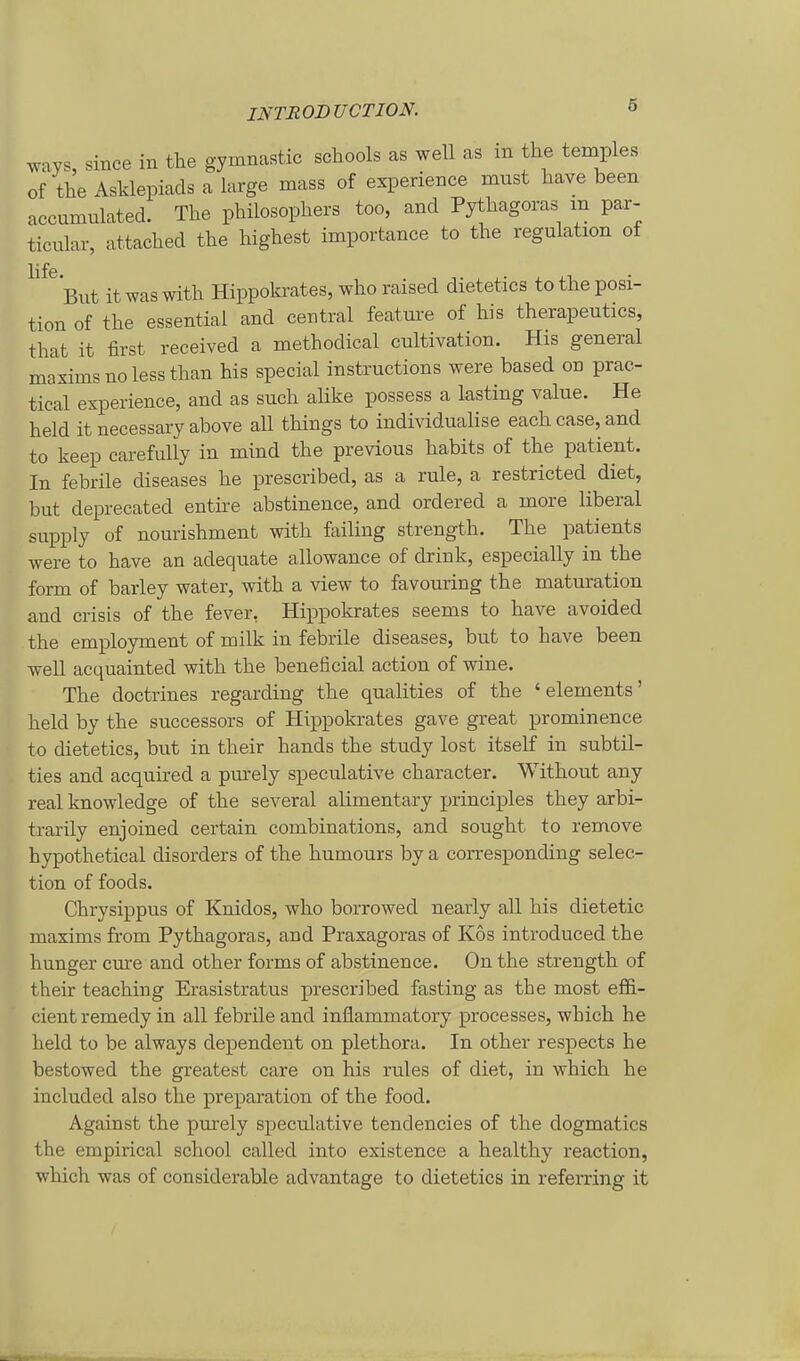 ways, since in tlie gymnastic schools as well as in the temples of the Asklepiads a large mass of experience nnist have been accumulated. The philosophers too, and Pythagoras m par- ticular, attached the highest importance to the regulation of ^^^ But itwaswith Hippoki-ates,whoraised dietetics totheposi- tion of the essential and central feature of his therapeutics, that it first received a methodical cultivation. His general maximsnolessthan his special instructions were based on prac- tical experience, and as such alike possess a lasting value. He held it necessary above all things to individualise eachcase, and to keep carefully in mind the previous habits of the patient. In febrile diseases he prescribed, as a rule, a restricted diet, but deprecated entire abstinence, and ordered a inore liberal supply of nourishment with failing strength. The patients were to have an adequate allowance of drink, especially in the form of barley water, with a view to favouring the maturation and crisis of the fever, Hippokrates seems to have avoided the employment of roilk in febrile diseases, but to have been well acquainted with the beneficial action of wine. The doctrines regarding the qualities of the ' elements' held by the successors of Hippokrates gave great prominence to dietetics, but in their hands the study lost itself in subtil- ties and acquired a piu-ely speculative character. Without any real knowledge of the several alimentary jjrinciples they arbi- trarily enjoined certain combinations, and sought to remove hypothetical disorders of the humours by a corresponding selec- tion of foods. Chrysippus of Knidos, who borrowed nearly all his dietetic maxims from Pythagoras, and Praxagoras of Kos introduced the hunger eure and other forms of abstinence. On the strength of their teaching Erasistratus prescribed fasting as the most effi- cient remedy in all febrile and inflammatory processes, which he held to be always dependent on plethora. In other respects he bestowed the greatest care on his rules of diet, in which he included also the preparation of the food. Against the purely speculative tendencies of the dogmatics the empirical school called into existence a healthy reaction, which was of considerable advantage to dietetics in referring it