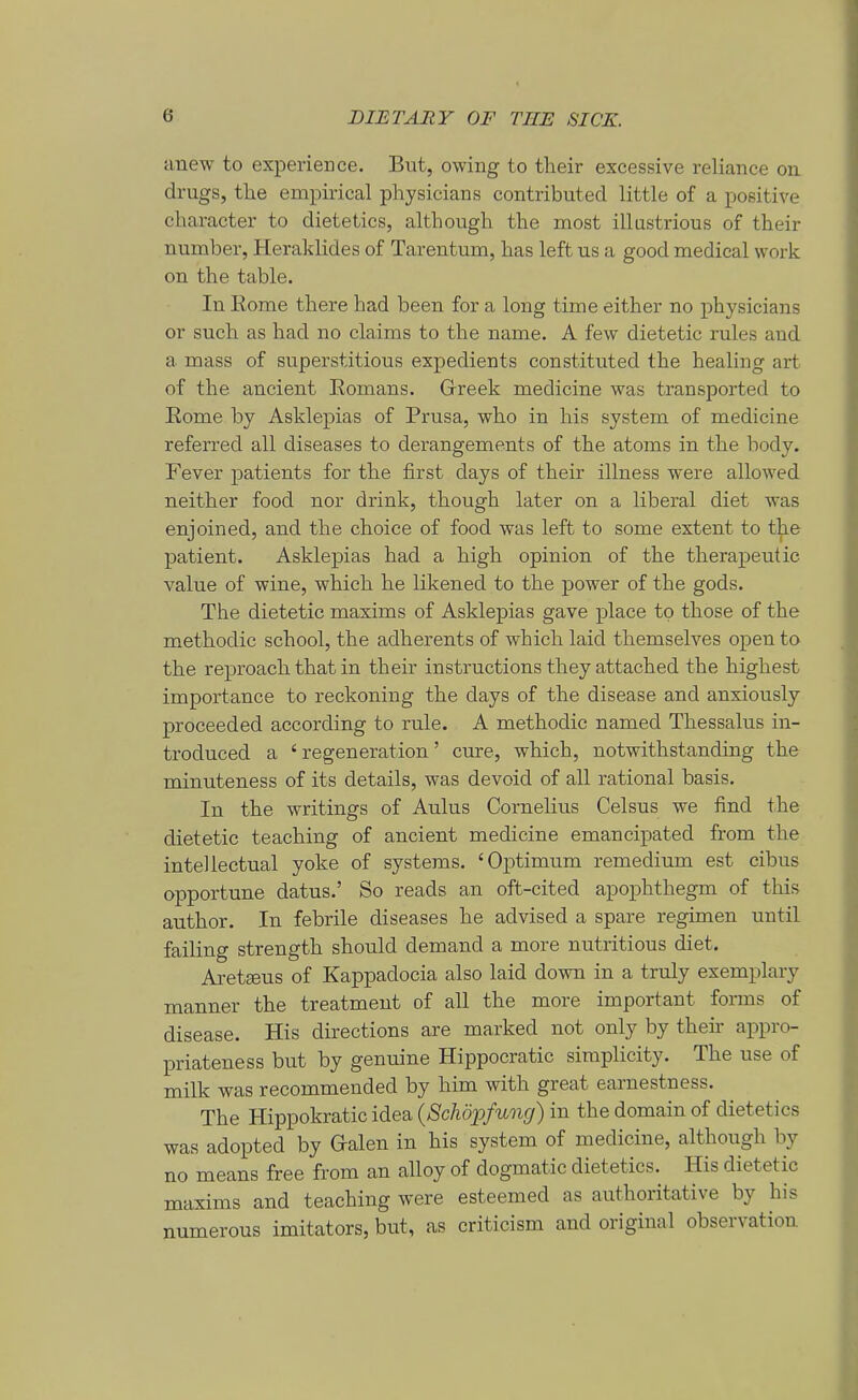 anew to experieDce. Btit, owing to tlieir excessive reliance oii drugs, tlie empirical physicians contributed little of a positive character to dietetics, although the most illustrious of their number, Heraklides of Tarentum, has left us a good medical work on the table. In Korne there had been for a long time either no physicians er such as had no clairas to the name. A few dietetic rules and a mass of superstitious expedients constituted the healing art of the ancient Eomans. Grreek medicine was transported to Eome by Asklepias of Prusa, who in his System of niedicine referred all diseases to derangements of the atoms in the body. Fever patients for the first days of their illness were allowed neither food nor drink, though later on a liberal diet was enjoined, and the choice of food was left to some extent to t^e patient. Asklepias had a high opinion of the therapeutic value of wine, which he likened to the power of the gods. The dietetic maxims of Asklepias gave place to those of the methodie school, the adherents of which laid themselves open to the reproach that in their Instructions they attached the highest importance to reckoning the days of the disease and anxiously proceeded according to rule. A methodie named Thessalus in- troduced a ' regeneration' eure, which, notwithstanding the minuteness of its details, was devoid of all rational basis. In the writings of Aulus Cornelius Celsus we find the dietetic teaching of ancient medicine emancipated from the intellectual yoke of Systems. 'Optimum remedium est eibus opportune datus.' So reads an oft-cited apophthegm of this author. In febrile diseases he advised a spare regimen until failing strength should demand a more nutritious diet. Aret^us of Kappadocia also laid down in a truly exemplary manner the treatment of all the more important forms of disease. His directions are marked not only by their appro- priateness but by genuine Hippocratic simplicity. The use of milk was recommended by him with great earnestness. The Hippokratic idea {Schöx>fung) in the domain of dietetics was adopted by Galen in his system of niedicine, although by no means free from an alloy of dogmatic dietetics. His dietetic maxims and teaching were esteemed as authoritative by his numerous Imitators, but, as criticism and original Observation