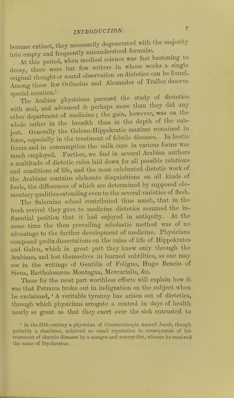 became extinct, they necessarily degenerated with the majority into empty and frequently misunderstood formul^. _ At this period, when medical science was fast hastenmg to decay, there were but few writers in whose works a smgle original thoughtor sound Observation on dietetics can be found. Among these few Oribasius and Alexander of Mies deserve special mention.^ ^ , The Arabian physicians pnrsued the study of dietetics with zeal, and advanced it perhaps more than they did any other department of medicine; the gain, however, was on the whole rather in the breadth than in the depth of the sub- ject. Generally the Galeno-Hippokratic maxims remamed m force, especially in the treatment of febrile diseases. In hectic fevers and in consumption the milk eure in various forms was much employed. Fiuther, we find in several Arabian authors a multitude of dietetic rules laid down for all possible relations and conditions of life, and the most celebrated dietetic work of the Arabians contains elaborate disquisitions on all kinds of foods, the differences of which are determined by supposed ele- mentary qualities extending even to the several varieties of flesh. The Salernian school contributed thus much, that in the fresh revival they gave to medicine dietetics resumed the in- fluential position that it had enjoyed in antiquity. At the same time the then prevailing scholastic method was of no advantage to the further development of medicine. Physicians composed i^rolix dissertations on the rules of life of Hippokrates and Gralen, which in great part they knew only through the Arabians, and lost themselves in leamed subtilties, as one may see in the writings of Grentilis of Foligno, Hugo Bencio of Siena, BartholomEeus Montagna, Mercurialis, &c. These for the most part worthless efforts will explain how it was that Petrarca broke out in indignation on the.subject when he exclaimed, ' A veritable tyranny has arisen out of dietetics, through which physicians arrogate a control in days of health nearly as great as that they exert over the sick entrusted to ' In the fifth Century a physician of Constantinople namecl Jacob, thougli probably a charlatan, achieved no small reputation in consequence of Iiis treatment of chronic diseases by a meagre and watery diet, whence he received the name of Psychrestus.