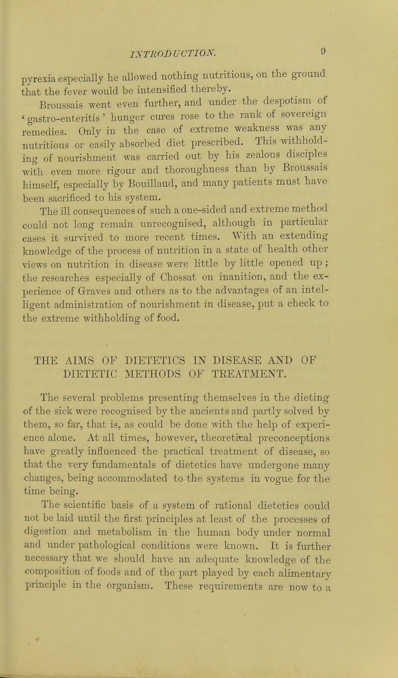 pyrexiaespeciaUy he allowed nothing nutritious, on the ground that the fever would be intensified thereby. Broussais went even further, and under the despotism of ' gastro-enteritis' hunger eures rose to the rank of sovereigu remedies. Only in the case of extreme weakness was any nutritious or easily absorbed diet prescribed. This withhold- ing of nourishment was carried out by his zealous disciples with even more rigour and thoroughness than by Broussais himself, especially by Bouillaud, and many patients must have been sacrificed to his System. The ill consequences of such a one-sided and extreme method could not long remain unrecognised, although in particuhxr cases it survived to more recent times. With an extending knowledge of the process of nutrition in a state of health other views on nutrition in disease were little by little opened up; the researches especially of Chossat on inanition, and the ex- perience of Graves and others as to the advantages of an intel- ligent administration of nourishment in disease, put a check to the extreme withholding of food. THE AIMS OF DIETETICS IN DISEASE AND OF DIETETIC METHODS OF TKEATMENT. The several problems presenting themselves in the dieting of the sick were recognised by the ancients and partly solved by them, so fax, that is, as could be done with the help of experi- ence alone. At all times, however, theoretical preconceptions have greatly influenced the practical treatment of disease, so that the very fundamentals of dietetics have undergone many changes, being accommodated to the Systems in vogue for the time being. The scientific basis of a system of rational dietetics could not be laid until the first principles at least of the processes of digestion and metabolism in the human body under normal and under pathological conditions were known. It is further necessary that we should have an adequate knowledge of the Komposition of foods and of the part played by each alimentary principle in the organism. These requirements are now to a