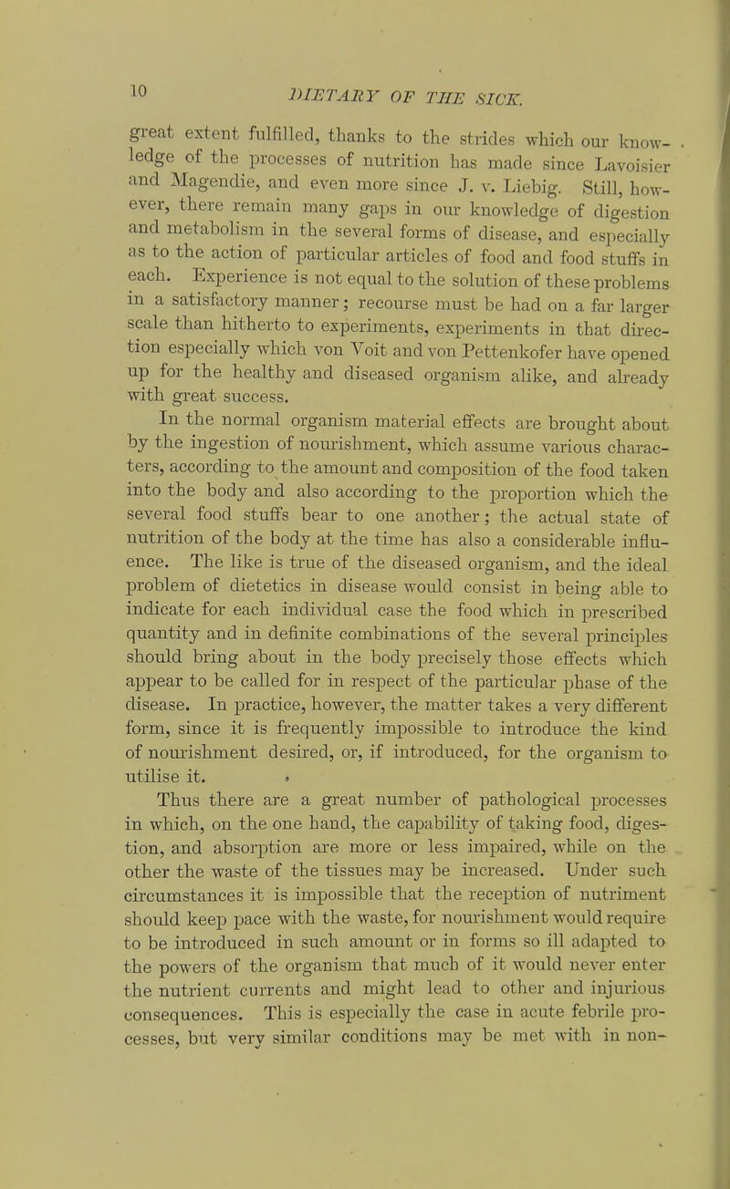 great extent fiüfilled, tlianks to the strides which our know- ledge of the processes of nutrition has made since Lavoisier and Magendie, and even more since J. v. Liebig. Still, how- ever, there remain many gaps in our knowledge of digestion and metabolism in the several forms of disease, and especially as to the action of particular articles of food and food stuffs in each. Experience is not equal to the Solution of these problems in a satisfactory manner; recourse must be had on a far larger Scale than hitherto to experiments, experiments in that dnec- tion especially which von Voit and von Pettenkofer have opened up for the healthy and diseased organism alike, and abeady with great success. In the normal organism material efFects are brought about by the ingestion of nourishment, which assume various charac- ters, according to the amount and composition of the food taken into the body and also according to the proportion which the several food stuffs bear to one another; the actual state of nutrition of the body at the time has also a considerable influ- ence. The like is true of the diseased organism, and the ideal ]Droblem of dietetics in disease would consist in being able to indicate for each individual case the food which in prescribed quantity and in definite combinations of the several principles should bring about in the body precisely those effects which appear to be called for in respect of the particular phase of the disease. In practice, however, the matter takes a very different form, since it is frequently impossible to introduce the kind of nourishment desired, or, if introduced, for the organism to utilise it. » Thus there are a great number of pathological processes in which, on the one hand, the capability of taking food, diges- tion, and absorption are more or less impaired, while on the other the waste of the tissues may be increased. Under such circumstances it is impossible that the reception of nutriment should keep pace with the waste, for nourishment would require to be introduced in such amount or in forms so ill adapted ta the powers of the organism that much of it would never enter the nutrient currents and might lead to other and injm-ious consequences. This is especially the case in acute febrile pro- cesses, but very similar conditions may be met with in non-