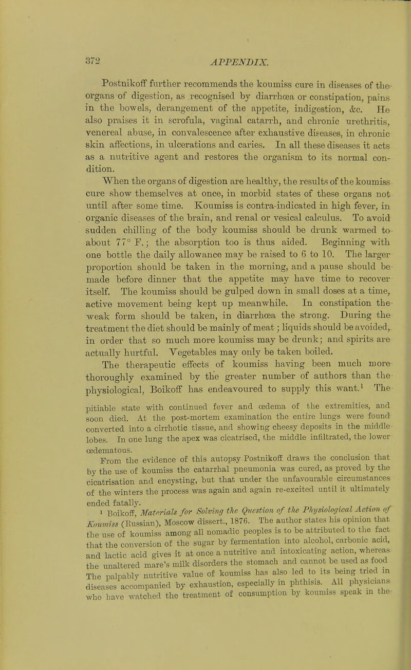 Postnikoff furtlier recoramends the konmiss eure in diseases of the Organs of digestion, as i'ccognised by diarrhoea er constipation, pains in the bowels, derangeinent of the appetite, indigestion, &c. He also praises it in scrofula, vaginal catarrh, and chronic Urethritis, venereal abuse, in convalescence after exhaustive diseases, in chronic skin aftections, in ulcerations and caries. In all these diseases it acts as a nutritive agent aiad restores the organisni to its normal con- dition. When the oi^gans of digestion are healthy, the results of the koumiss eure show themselves at once, in morlDid states of these organs not until after some time. Koumiss is contra-indicated in high fever, in organic diseases of the brain, and renal or vesical calculus. To avoid sudden chilling of the body koumiss should be drunk warmed to about 77° F.; the absorption too is thus aided. Beginning with one bottle the daily allowance may be raised to 6 to 10. The larger Proportion should be taken in the morning, and a pause should be made before dinner that the appetite may have time to recover itself. The koumiss should be gulped down in small doses at a time, active movement being kept up meanwhile. In constipation the weak form should be taken, in diarrhoea the strong. Düring the treatment the diet should be mainly of meat; liquids should be avoided, in Order that so much more koumiss may be drunk; and spirits are actually hurtful. Vegetables may only be taken boiled. The therapeutic efFects of koumiss having been much more thoroughly examined by the greater number of authors than the physiological, BoikofF has endeavoured to supply this want.i The pitiable State with conLinued fever and csdema of the estremities, and soon died. At the post-mortem examination the entire \\mgs were found converted into a ckrhotic tissue, and showing cheesy deposits in the middle- lobes. In one lung the apex was cicatrised, the middle infiltrated, the ]ower cßdematous. From the evidence of this autopsy Postnikoif draws the conclusion that by the use of koumiss the catarrhal pneumonia was cured, as proved by the cicatrisation and encysting, bat that ander the unfavourable circumstances of the winters the process was again and again re-excited until it ultimately ended fatally. , i . > BoikofF Mat(^rials for SoMng tTie Question of tJw Physiological Action of K,mmss (Paissian), Moscow dissert., 1876. The author states his opinion that the use of koumiss among all nomadic peoples is to be attributed to the fact that the conversion of the sugar by fermentation into alcohol, carbonic acid, and lactic acid gives it at once a nutritive and iutoxicating action whereas the unaltered mare's milk disorders the stomach and cannot be used as food The palpably nutritive value of koumiss has also led to its bemg tned m diseases accompanied by exhaustion, especially in phthisis. All physicians who have watched the treatmout of consumption by kounuss speak in tha-