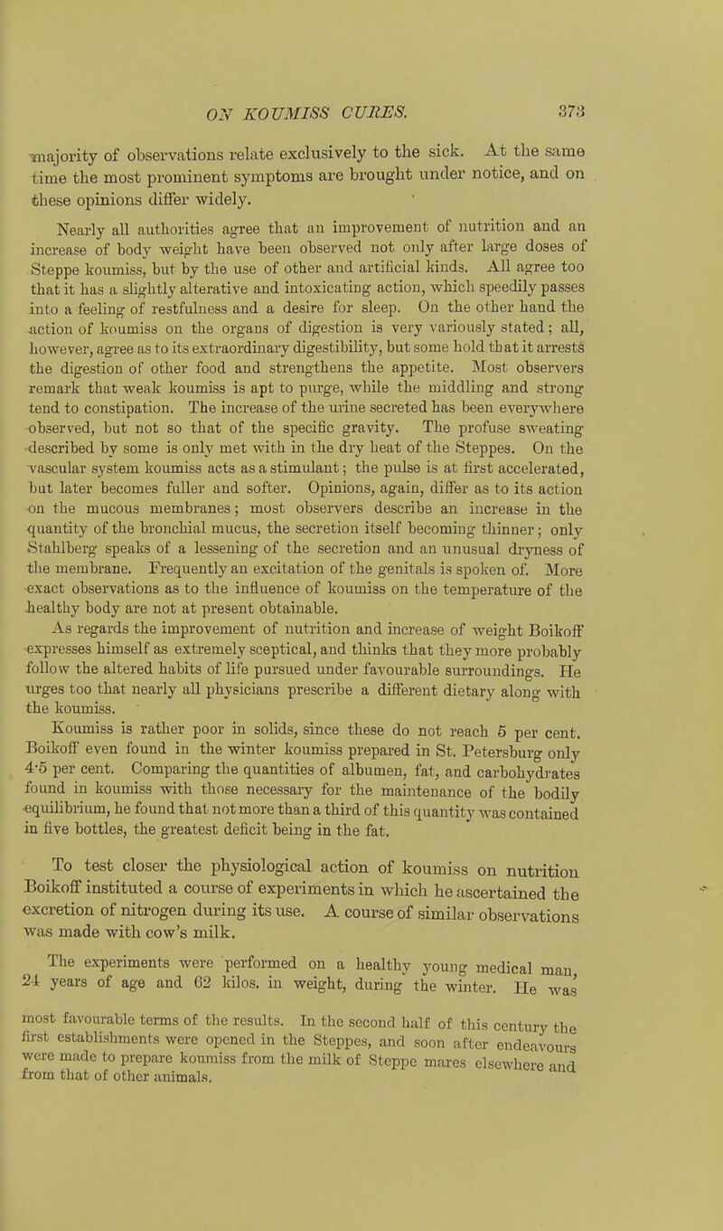 majority of observations relate exclusively to the sick. At tlie same time the most prou^iuent Symptoms are brought under notice, and on tbese opinions differ widely. Nearly all authorities agree tliat an improvement of iiutrition and an increase of body weipbt bave been observed not oidy after large doses of Steppe koumiss, but by tbe use of other and artificial kinds. All agree too tbat it has a sbgbtly aiterative and intoxicating action, wbicb speedily passes into a feeling of restfiüness and a desire for sleep. On tbe otber band tbe action of koumiss on tbe orgaus of digestion is very variously stated; all, bowever, agree as to its extraordinary digestibility, but some bold tbat it arrests tbe digestion of otber food and strengtbens tbe appetite. Most observers remark that weak koumiss is apt to purge, wbile tbe middling and strong tend to constipation. The increase of tbe urine secreted bas been everywbere observed, bat not so tbat of tbe specific gravity. Tbe profuse sweating ■described by some is only met witb in tbe dry beat of tbe Steppes. On tbe vascular System koumiss acts as a stimulant; tbe pidse is at first accelerated, but later becomes fuUer and softer. Opinions, again, differ as to its action on tbe mucous membranes; most observers describe an increase in tbe quantity of tbe broucbial mucus, tbe secretion itself becomiug tbinner; only Stablberg speaks of a lessening of tbe secretion and an unusual di-yness of tbe membrane. Frec[uently an excitation of tbe genital« is spoken of. More exact observations as to tbe influenae of koumiss on tbe temperatm'e of tbe bealtby body are not at preseut obtainable. As regards tbe improvement of uutrition and increase of weigbt Boikoft expresses bimself as extremely sceptical, and tbinks tbat tbey more probably follow tbe altered babits of life pursued under favourable surroundings. He urges too tbat nearly all physicians prescribe a differeut dietary along witb tbe koumiss. Koumiss is ratber poor in solids, since tbese do not reacb 5 per cent, BoüvofiF even found in tbe winter koumiss prepared in St. Petersburg only 4-5 per cent. Comparing tbe quantities of albumen, fat, and carbobydrates found in koumiss -witb tbose necessary for tbe maintenance of tbe bodüy ■equilibrium, be found tbat not more tban a tbird of tbis quantity was contained in five bottles, tbe greatest deficit being in tbe fat. To test closer the physiological action of koumiss on nutrition Boikoff instituted a course of experiments in which he ascertained the excretion of nitrogen during its use. A course of similar observations was made with cow's milk, Tbe experiments were performed on a bealtby young medical mau 24 years of age and 62 kilos. m weigbt, during tbe winter. He was' most favourable terms of the results. In tbe second half of this Century the first establishments were opened in the Steppes, and soon after endeavours wero made to prepare koumiss from the milk of Steppe mares elsewhere and from that of other animals.