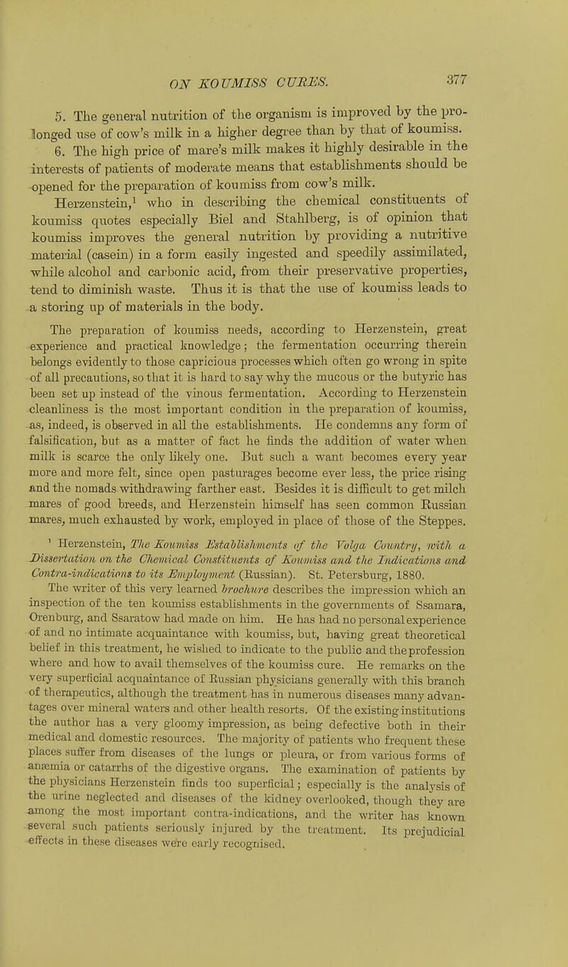 5. The general nutrition of tlie organism is improved by the pro- Songed use of cow's milk in a higher degi'ee than by that of koumiss. 6. The high price of mare's milk makes it highly desirable in the interests of patients of moderate means that establishments should be opened for the preparation of koumiss from cow's milk. Herzenstein,^ who in describing the chemical constituents of koumiss quotes especially Biel and Stahlberg, is of opinion that koumiss improves the general nutrition by providing a nutritive material (casein) in a form easUy ingested and speedily assimilated, ■while alcohol and carbonic acid, from their preservative properties, tend to diminish waste. Thus it is that the use of koumiss leads to a storing up of materials in the body. Tlie preparation of koumiss needs, accordiug to Herzenstein, great experieuce and practical knowledge; the fermentation occurring therein belongs evidently to those capricious processes which often go wrong in spite of all precautions, so that it is hard to say why the mucous or the butyric has been set up instead of the vinous fermentation. According to Herzensteia cleanliness is the most important condition in the preparation of koumiss, aa, indeed, is observed in all the establishments. He condemns any form of falsification, but as a matter of fact he finds the addition of water wken milk is scaree the only likely one. But such a want becomes every year more and more feit, since open pasturages become ever less, the price rising and the nomads withdrawing farther east. Besides it is difRcult to get milch mares of good breeds, and Herzenstein himself has seen common Kussian mares, much exhausted by work, employed in place of those of the Steppes. ' Herzenstein, The Koumiss Estahlishments of the Volga Country, with a Dissertation on the Chemical Constituents of Koumiss and the Indications and Contra-indications to its Employmcnt (Kussian). St. Petersburg, 1880. The writer of this very learned hrochure describes the Impression which an inspection of the ten koumiss establishments in the governments of Ssamara, Orenburg, and Ssaratow had made on bim. He has had no personal experience of and no intimate acquaintance with koumiss, but, having great tlieoretical behef in this treatment, he wished to indicate to the public andtheprofession where and how to avail themselves of the koumiss eure. He remarks on the very superficial acquaintance of Eussian physicians generally with this branch of therapeutics, although the treatment has in numerous diseases many advan- tages over mineral waters and other health resorts. Of the existinginstitutions the author has a very gioomy impression, as being defective both in their medical and domestic resources. The majority of patients who firequent these places .siitler from diseases of the lungs or pleura, or from various forms of anasmia or catarrhs of the digestive organs. The examination of patients by the physicians Herzenstein finds too superficial; especially is the analysis of the urine neglected and diseases of the kidney overlooked, though they are among the most important contra-indications, and the writer has known sevcral such patients seriously injured by the treatment. Its prejudicial effects in these diseases were early recognised.