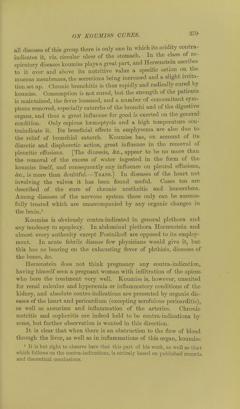 aU diseases of this group there is only one in wliich its aciclity contra- incHcates it, viz. civcular ulcer of the stomach. In the class of re- spiratoiy diseases koumiss plays a gi'eat part, and Hei-zenstem ascribes to it Over and above its nutritive value a specific action on the mucous membranes, the secretions being increased and a slight Irrita- tion set iip. Chronic bronchitis is thus rapidly and radically cured by koumiss. Consumption is not cured, but the strength of the patients ■ is maintained, the fever lessened, and a number of concomitant Sym- ptoms removed, especially catarrhs of the bronchi and of the digestive Organs, and thus a great influence for good is exerted on the general- condition. Ouly copious hasmoptysis and a high temperature con- traindicate it. Its beneficial effects in emphysema are also due to the relief of bronchial catarrh. Koumiss has, on account of its diuretic and diaphoretic action, great influence in the removal of pleuritic efiusions. [The diuresis, &c., appear to be no more than the removal of the excess of water ingested in the form of the- koumiss itself, and consequently any influence on pleural efiusions, <fec., is more than doubtful.—TßANS.] In diseases of the heart not involvins: the valves it has been found useful. Cases too are- described of the eure of chronic Urethritis and leucorrhcea. Among diseases of the nervous System those only can be success- fully treated which are unaccompanied by any organic changes in the brain.^ Koumiss is obviously contra-indicated in general plethora and any tendency to apoplexy. In abdominal plethora Herzenstein and- almost every authority except Postnikofl^ are opposed to its employ- ment. In acute febrile disease few physicians would give it, but this has no bearing on the exhausting fever of phthisis, diseases of the bones, &c. Herzenstein does not think pregnancy any contra-indication, having himself seen a pregnant woman -with infiltration of the apices who bore the treatment very well. Koumiss is, however, unsuited for renal calculus and hypertemia or inflammatory conditions of the kidney, and absolute contra-indications are presented by organic dis- eases of the heart and pericax'dium (excepting scrofulous pericarditis),, as well as aneurism and inflammation of the arteriös. Chronic metritis and Oophoritis are indeed held to be contra-indications by some, but fm-ther Observation is wanted in this direction. It is clear that when there is an obstruction to the flow of blood through the liver, as well as in inflammations of this organ, koumiss ' It is but right to observe liere that this part of bis werk, as well as that wliich follows on the contra-indications, is entirely based on published records. and theoretical conclusions.