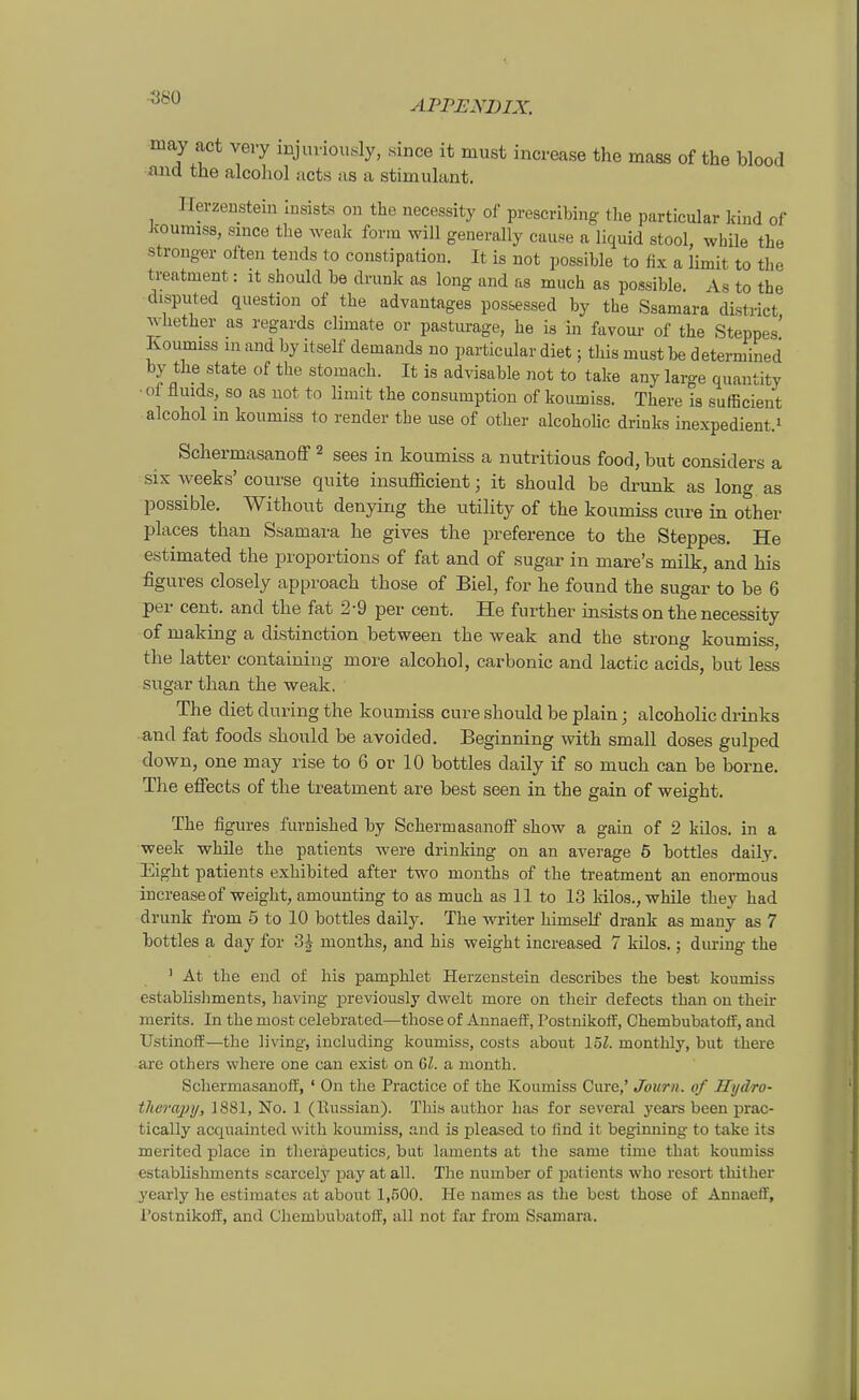 may act very injuvionsly, since it must increase the mass of the blood aiid tüe alcohol acts as a stimulant. Ilerzeusteiu Insists on the necessity of prescribing the particular kind of Jcouimss, siuce the weak form will generally cau.se a liquid stool, while the stronger often tends to constipation. It is not possible to fix a limit to the treatment: it should be drunk as long and as much as possible. As to the disputed qiiestion of the advantages pos&essed by the Ssamara district whether as regards climate or pasturage, he is in favour of the Steppes' Koumiss in and by itself demands no particular diet; this must be determined by the State of the stomach. It is advisable not to take any large quautity • of flmds, so as not to limit the consumption of koumiss. There is sufficient alcohol m koumiss to render the use of other alcohohc drinks inexpedient.i Schermasanoff 2 sees in koumiss a nutritious food, but considers a six weeks'course quite insufficient; it should be drunk as long as possible. Without denying the utility of the koumiss eure in other places than Ssamara he gives the preference to the Steppes. He estimated the proportions of fat and of sugar in mare's milk, and his figures closely approach those of Biel, for he found the sugar to be 6 per cent. and the fat 2-9 per cent. He further insists on the necessity of making a distinction between the weak and the stroug koumiss, the latter containing more alcohol, carbonic and lactic acids, but less sugar than the weak. The diet during the koumiss eure should be piain; alcoholic drinks ■and fat foods should be avoided. Beginning with small doses gulped down, one may rise to 6 or 10 bottles daily if so much can be borne. The effects of the treatment are best seen in the gain of weight. The figures fuvnished by SchermasanoiF show a gain of 2 kilos. in a week whüe the patients were drinking on an average 5 bottles daily. Eight patients exhibited after two months of the treatment an enormous increaseof weight, amounting to as much as 11 to 13 kilos., while they had drunk from 5 to 10 bottles daily. The writer himself drank as mauy as 7 bottles a day for 3i months, and his weight increased 7 kilos.; during the ' Ät the end of his pamphlet Herzenstein describes the best koumiss establishments, having ]3reviously dwelt more on their defects than on their merits. In the most celebrated—those of Annaeff, Postnikoff, Chembubatoff, and UstinofE—the living, iucluding koumiss, costs about löl. montlily, but there are others vvhere one can exist on 6Z. a month. ScliermasanoflE, ' On the Practice of the Koumiss Cure,' Journ. of Hijdro- therajnj, 1881, No. 1 (Eussian). This author lias for several yeai's been prac- tically acquainted with koumiss, and is pleased to find it beginning to take its merited place in theräpeutios, but laments at the same time that koumiss establishments scarcely pay at all. The number of jjatients who resort thilher yearly he estimatcs at about 1,500. He names as the best those of Annaeff, l'ostnikoff, and Chembubatoff, all not far from S.samara.