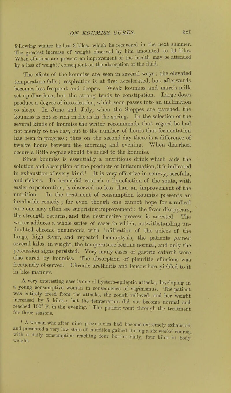 following Winter he loat 3 kilos., which he recovered in the next summer. The greatest Lncreaae of weiglit observed by him amouuted to 14 lulos, When efFusions are present an improvement of the health may be attended by a loss of weight,' consequent on the absorption of the fluid. The effects of the koumiss are seen in several ways; tlie elevated temperature falls; respiration is at firsfc accelerated, but afterwards becomes less frequent and deeper. Weak koumiss and mare's milk set np diarrhoea, but the streng tends to constipation. Large doses produce a degree of intoxication, which soon passes into an inclination to sleep. In June and July, when the Steppes are parched, the koumiss is not so rieh in fat as in the spring. In the selection of the several kinds of koumiss the writer recommends that regard be had not merely to the day, but to the number of hours that fermentation has been in progress; thus on the second day there is a difFerence of twelve hours between the morning and eveniug. When diarrhoea occurs a lifctle cognac should be added to the koumiss. Since koumiss is essentially a nutritious drink which aids the Solution and absorption of the products of inflammation, it is indicated in exhaustion of every kind.' It is very affective in scurvy, scrofula, and rickets. In bronchial catarrh a liquefaction of the Sputa, with easier expectoration, is observed no less tban an improvement of the nutrition. In the treatment of consumption koumiss presents an invaluable remedy; for even though one cannot hope for a radical eure one may often see surprising improvement: the fever disappears, the strength returns, and the destructive process is arrested. The writer adduces a whole series of cases in which, notwithstanding un- doubted chronic pneumonia with Infiltration of the apices of the lungs, high fever, and repeated hsemoptysis, the patients gained several kilos. in weight, the temperature became normal, and only the percussion signs persisted. Very many cases of gastric catarrh were also cured by koumiss. The absorption of pleuritic effasions was frequently observed. Chronic lu-ethritis and leucorrhcea yielded to it in like manner. A very interesting case is one of hystero-epileptic attacks, developing in a young consumptive woman in consequeuce of vaginismus. The patlent was entirely freed from the attacks, the cough relieved, and her weight increased by 5 Inlos.; but the temperature did not become normal and reached 100° F. in the evening. The patient went through the treatment for three seasons. ' A woman who after nine pregnancies had become extremely exhausted and presented a very low state of nutrition gained during a six weeks' course with a daily consumption reaching four bottles daily, four kilos. in bodv weight. •'