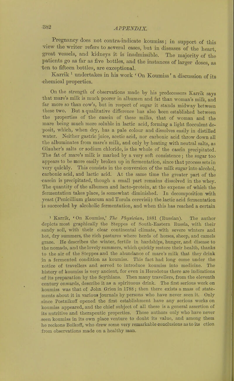Pregnancy does not contra-indicate koumiss; in support of this view the writer refers to several cases, but in diseases of the lieart, great vessels, and kidneys it is inadmissible. The majority of tlie patients go as far as five botfcles, and the instances of larger doses, as 'ten to jSfteen bottles, are exceptional. Karrik ^ undertakes in his work ' On Koumiss' a discussion of its •chemical properties. On the strength of observations made by Iiis predecessors Karrik says that mare's milk is much poorer in albumen aud fat than woman's milk, and far more so than cow's, but in respect of sugar it Stands midway between these two. But a qualitative difference has also been estabhshed between the properties of the caseiu of these millis, that of woman and the mare beiug much more soluble in lactic acid, forming a light flocculent de- posit, which, when dry, has a pale colour and dissolves easüy in distilled water. Neither gastric juice, acetic acid, nor carbonic acid throw down all the albumiaates from mare's milk, and only by heating with neutral salts, as Glauber's salts or sodiiun chloride, is the whole of the casein preeipitated. The fat of mare's nulk is marked by a very soft consistence ; the sugar too appears to be more easily broken up in fermentation, since that process setsin Tery quickly. This consists in the conversion of the milk sugar iato alcohol, carbonic acid, and lactic acid. At the same time the greater part of the -casein is preeipitated, though a small part remaius dissolved in the whey. The quantity of the albumen and lacto-protein, at the expense of which the fermentation takes place, is somewhat diminished. In decomposition with yeast (Penicilhum glaucum and Torula cerevisii) the lactic acid fermentation is succeeded by alcohohc fermentation, and when this has reached a certain * Karrik, ' On Koumiss,' The Physician, 1881 (ßussian). The autbor depicts most grapMcally the Steppes of South-Eastern Eussia, with their Sandy soil, with their clear continental climate, with severe winters and bot, dry summers, the rieh pastures where herds of horses, sheep, and camels graze. He describes the winter, fertile in hardships, hunger, and disease to thenomads, and the lovely summers, which quickly restore their bealth, thanks to the air of the Steppes and the abundance of mare's milk that they drink in a fermented condition as koumiss. This fact had long come under the notice of travellers and served to introduce koumiss into medicine. The history of koumiss is very ancient, for even in Herodotus there are indications ■of its preparation by the Scythians. Then many travellers, from the eleventh Century onwards, describe it as a spirituous driak. The first serious work on koumiss was that of John Grien in 1788 ; then there exists a mass of State- ments about it in various journals by persons who have never seen it. Only since Postnikoff opened the first establishmcnt have any serious works on koumiss appeared, and the chief subject of all these is a general assertion of its nutritive and therapeutic properties. Those authors ouly who have never seen koumiss in its own place venture to doubt its valuc, and among them he reckons Boikoff, who drew some veiy remarkable conclusions as to its ction from observations made on a hcalthy man.