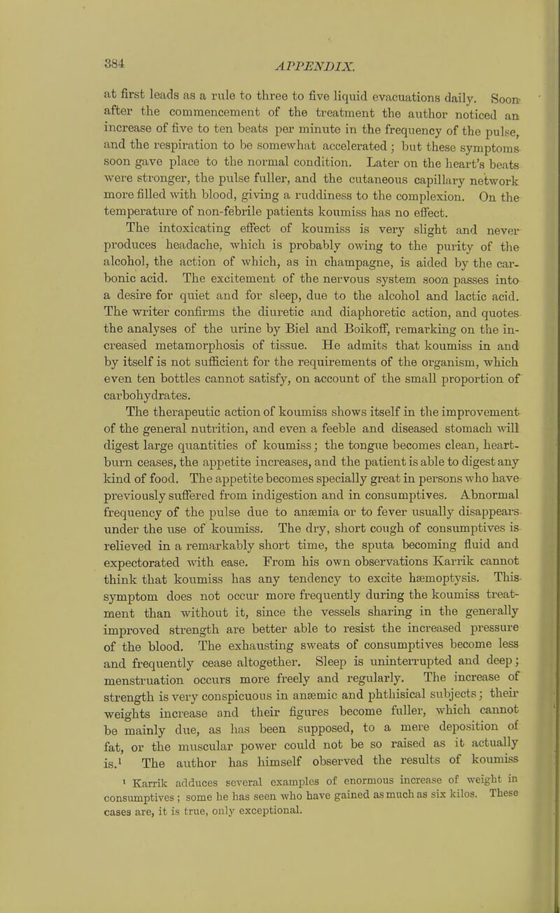 at first leads as a rule to three to five liquid evacuations daily. Soort after the commencement of the treatment the author noticed an increase of five to ten beats per minuto in the frequency of the pulse, and the respiration to be somewhat accelerated; but these Symptoms soon gave place to the normal condition. Later on the heart's beats were stronger, the pulse fuller, and the cutaneous capillary neibwork more filied with blood, giving a ruddiness to the complexion. On the temperature of non-febrile patients koumiss has no effect. The intoxicating effect of koumiss is very slight and never produces headache, which is probably owing to the purity of the alcohol, the action of which, as in Champagne, is aided by the car- bonic acid. The excitement of the nervous System soon passes into a desire for quiet and for sleep, due to the alcohol and lactic acid. The writer confirms the diuretic and diaphoretic action, and quotes the analyses of the urine by Biel and Boikoff, remarking on the in- creased metamorphosis of tissue. He admits that koumiss in and by itself is not suflicient for the requirements of the oi-ganism, which even ten bottles cannot satisfy, on account of the small proportion of carbohydrates. The therapeutic action of koumiss shows itself in the improvement of the general nutrition, and even a feeble and diseased stomach will digest large quantities of koumiss; the tongue becomes clean, heart- burn ceases, the appetite increases, and the patient is able to digest any kind of food. The appetite becomes specially great in persons who have previously suffered from indigestion and in consumptives. Abnormal frequency of the pulse due to ansemia or to fever usually disappears under the use of koumiss. The dry, short cough of consumptives is relieved in a remarkably short time, the sputa becoming fluid and expectorated with ease. From his own observations Karrik cannot think that koumiss has any tendency to excite hsemoptysis. This Symptom does not occur more frequently during the koumiss treat- ment than without it, since the vessels sharing in the generally improved strength are better able to resist the increased pressure of the blood. The exhausting sweats of consumptives become less and frequently cease altogether. Sleep is uninterrupted and deep; menstruation occurs more freely and regularly. The increase of strength is very conspicuous in ansemic and phthisical subjects; their weights increase and their figures become fuller, which cannot be mainly due, as has been supposed, to a mere deposition of fat, or the muscular power could not be so raised as it actually is.' The author has himself observed the results of koumiss ' Karrik adduces several examples of enormous increase of weigbt in consumptives ; some he has seen who have gained asmuchas six kilos. These cases are, it is true, onl^^ exceptional.