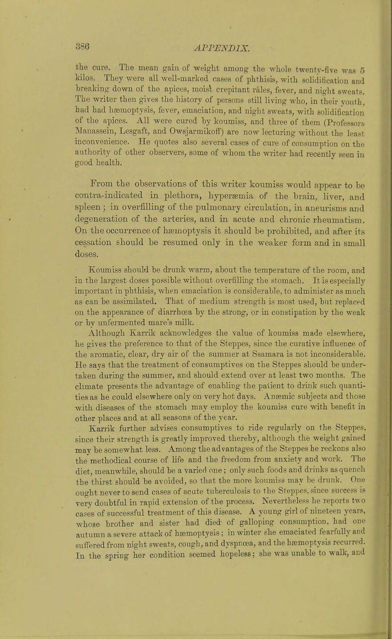 tho eure. Tlie mean gain of -weight among the wliole twenty-five was 5 kilos. They were all well-marlied cases of phthisis, witli solidißcation and Lreaking down of the apices, moisl crepitant rales, fever, and night sweats. The wi-iter then gives the history of persona still living who, in their youth, had had lifemoptysis, fever, emaciation, and night sweats, witli solidiö'cation of the apices. All were cured by koumiss, and three of them (Professors ]\janassein, Lesgaft, and Owsjarmikoff) are now lectiiring without the least inconvenience. He quotes also several cases of eure of consumption on the authority of other observers, some of whom the writer had recently seen in good health. From tbe observations of tbis writer koumiss wonld appear to be contra-indicated in pletbora, hyperjEtnia of the brain, liver, and spieen; in overfiUing of the pulmonary circulation, in aneurisms and degeneration of the arteries, and in acute and chronic rbeumatism. On the occurrence of hsemoptysis it should be prohibited, and after its Cassation should be resumed only in the weaker form and in small doses. Koumiss sbould be drunk warm, about the temperature of the room, and in the largest doses possible without overfilling the stomaeh. It is especially important in phthisis, when emaciation is considerable, to administer as much as can be assimilated. That of medium strength is most used, bat replaced on the appearance of diarrhcea by the strong, or in constipation by the weak or by unfermented mare's milk. Altbough Karrik acknowledges tlie value of koumiss made elsewhere, he gives the preference to that of the Steppes, since the curative influence of the aromatie, clear, dry aii' of the summer at Ssamara is not inconsiderable. He says that the treatment of consumptives on the Steppes should be under- taken during the summer, and should extend over at least two months. The climate presents the advantage of enabling the paiient to driuk such quanti- tiesas he could elsewhere only on veryhot days. Ansemic subjects and those with diseases of the stomaeh may employ the koumiss eure with benefit in other places and at all seasons of the year. Karrik further advises consumptives to ride regularly on the Steppes, since their strength is greatly improved thereby, although the weight gained may be somewhat less. Among the advantages of the Steppes he reckons also the metbodical course of life and the fi-eedom from anxiety aud work. The diet, raeanwhile, should be a varied one; only such foods aud drinks as quench the thirst should be avoided, so that tbe more koumi.?s may be drunk. One ought never to send cases of acute tuberculosis to the Steppes, since success is very doubtful in rapid extension of the process. Nevertheless he reports two cases of successful treatment of this disease. A young girl of nineteeu years, whose brother and sister had died of galloping consumption, had one autumn a severe attack of htemoptysis; in winter she emaciated fearfully and sufferedfrom night sweats, cough, and dyspncea, and the hremoptysis recurred. In the spriug her condition seemed hopeless; sbe was unable to walle, aud