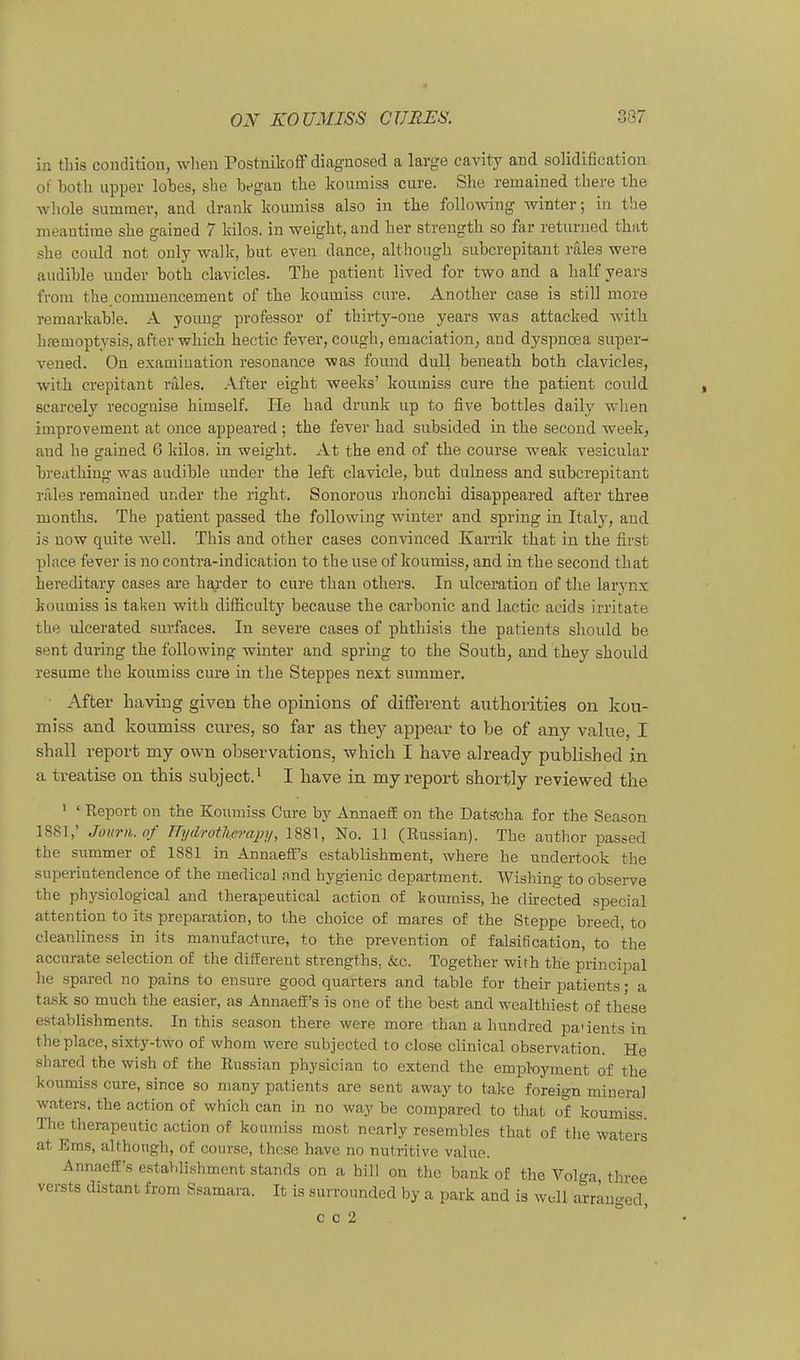 in this coiidltiou, wlieii Postuikoff diagnosed a large eavity and solidification of both Upper lotes, slie bfgan the koumiss eure. Slie remained there tlie whole Summer, and drank lioumiss also in the following winter; in the meantime she gained 7 kilos. in weight, and her strength so far returued that she coiüd not only walle, but even dance, altliough subcrepitant rälea were audible nuder both clavicles. The patient lived for two and a half years froni the commencement of the koumiss eure. Another case is still more remarkable. A young professor of thirty-one years was attacked with hfemoptysis, after which hectie fever, cough, emaciation, and dyspnoea super- vened. On examiuation resouance was found dull beneath both clavicles, with crepitant räles. After eight weeks' koumiss eure the patient could Bcarcely recognise himself. He had drunk up to five bottles daily wlien improvement at once appeai-ed ; the fever had snbsided in the second week, and he gained 6 kilos. in weight. At the end of the course weak vesicular breathiug was audible under the left clavicle, but dulness and subcrepitant rales remained under the right. Sonorous rhonchi disappeared after three months. The patient passed the following winter and spring in Italy, and is now quite well. This and other cases convinced Karrik that in the fivst place fever is no contra-indication to the use of koumiss, and in the second that hereditary cases are haj'der to eure than others. In ulceratiou of the larynx koumiss is taken with difficultj' because the carbonic and lactic acids irritate the xdcerated surfaces. In severe cases of phthisis the patients should be sent during the following winter and sprmg to the Southj and they should resume the koumiss eure in the Steppes next summer. ■ After having given the opinions of different authorities on kou- miss and koumiss cm-es, so far as they apjiear to be of any value, I shall report my own observations, which I have already published in a treatise on this subject.' I have in my report shortly reviewed the ' ' Keport on the Koumiss Cure by AnnaeflE on the Dats-cha for the Season 1881,' Journ.of TTydrothprapy, 1881, No. 11 (Kussian). The author passed the summer of 1881 in Annaeff's establishment, where he undertook the suxjerintendence of the medical nnd hygienic department. Wishing to observe the physiological and therapentical action of koumiss, he directed special attention to Its preparation, to the clioice of mares of the Steppe breed, to cleanliness in its manufactxire, to the prevention of falsification, to the accurate selection of the different strengths, &c. Together with tlie principal lie spared no pains to ensure good quarters and table for their patients • a task so much the easier, as Annaeff's is one of the best and wcalthiest of these establishments. In this season there were more than a liundred pa'ients in the place, sixty-two of whom were subjectcd to dose clinical Observation. He sbared the wish of the Kassian physician to extend the employment of the koumiss eure, since so many patients are sent away to take foreign mineral waters, the action of which can in no way be compared to that of koumiss The^therapeutic action of koumiss most noarly resembles that of the waters at Ems, althongli, of course, these have no nutritive value. Annaeff's establishment Stands on a hill on the bank of the Vol^ra three versts distant from Ssamara. It is surronnded by a park and is wdl arränged, c c 2