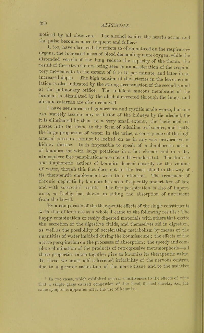 noticed by all observers. The alcoliol excites the heart's action and the pulse becomes more frequent and fuller I, too, have observed the effects so often noticed on the respiratory Organs, the increased mass of blood demanding more oxygen, while the distended vessels of the lung rednee the capacity of the thorax, the resiilt of these two factors being seen in an acceleration of the respira- tory movements to the extent of 8 to 15 per minute, and later in an increased depth. The high tension of the arteries iu the lesser circu- lation is also indicated by the streng accentuation of the second sound at the pulmonary orifice. The indolent mucous membrane of the broncbi is stimulated by the alcohol excreted thi-ough the lungs, and chronic catarrhs are often removed. I have seen a case of gonorrhcea and cystitis made worse, but one can scarcely assume any Irritation of the kidneys by the alcohol, for it is eliminated by them to a very small extent; the lactic acid too passes into the urine in the form of alkaline carbonates, and lastly the large proportion of water in the urine, a conseqnence of the high arterial pressure, cannot be looked on aa in any way provocative of kidney disease. It is impossible to speak of a diaphoretic action of koumiss, for with large potations in a hot climate and in a diy atmosphere free perspirations are not to be wondered at. The diuretic and diaphoretic actions of koumiss depend entirely on the volume of water, though this fact does not in the least stand in the way of its therapeutic employment with this Intention. The treatment of chronic nephritis by koumiss has been frequently undertaken of late and with successful results. The free Perspiration is also of import- ance, as Liebig has shown, in aiding the absorption of nutriment from the bowel. By a comparison of the therapeutic effects of the siugle constituents with that of koumiss as a whole I came to the foUowing results : The happy combination of easüy digested materials with others that excite the secretion of the digestive fluids, and themselves aid in digestion, as well as the possibility of accelerating metabolism by means of the quantities of water imbibed düring the koumiss eure; the efiects of the active Perspiration on the processes of absorption; the speedy and coni- jjlete elimination of the products of retrogressive metamorphosis—all these properties taken together give to koumiss its therapeutic valiie. To these we must add a lessened irritability of the nervous centi-e-, due to a greater Saturation of the nerve-tissue and to the sedative > In two cases, which exliibited such a sensitiveness to the effects of wine tliat a Single glass caused congestion of the head, flushed cbeeks, &c., the saine Symptoms appcared after the use of koumiss.