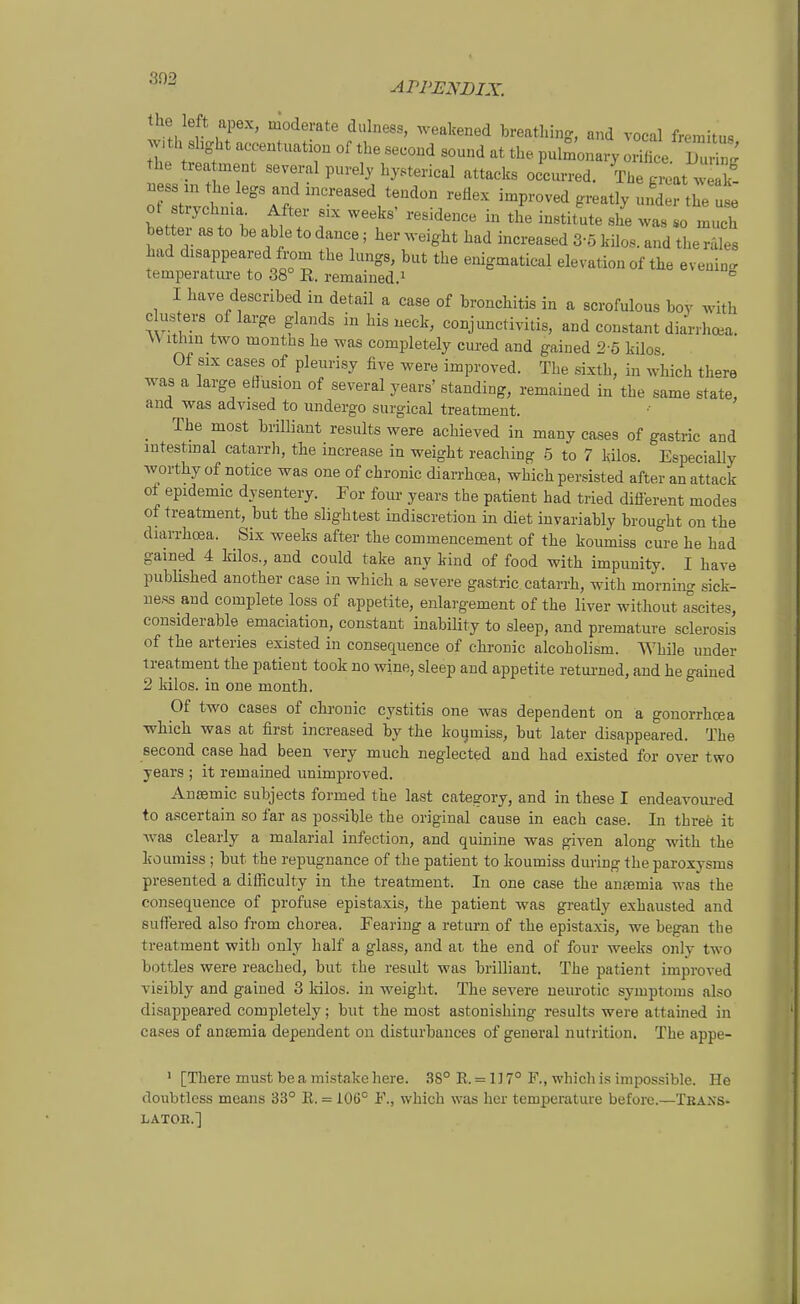 the left apex, moderate dulness, weakened breathing, and Tocal fremitus w,th shght accentuation of the second sound at the pulmonary ZL B^' h trea ment several purely hysterical attacks occurred. The glt k- ness m the legs and mcreased tendon reflex improved greatly under the use o strychma After six weeks' residence in the Institute she was lo mul better as to be able to dance; her weight had increaaed 3-5 kilos. and the rales had disappeared from the längs, bat the enigmatical elevation of the eveuin. temperatm-e to 38° R. remained.i ° I have described in detail a case of bronchitis in a scrofulous boy with Clus ers of large glands in his neck, Conjunctivitis, and constant diarrhoea. \V Ithin two months he was completely cured and gained 2-5 kilos Of six cases of pleurisy five were improved. The sixth, in which th»re was a large eHusiou of several years' standing, remained in the same state, and was advised to undergo surgical treatment. _ The most briUiant results were achieved in many cases of gastric and intestmal catarrli, the increase in weight reaching 5 to 7 kilos. Especially worthy of notice was one of chronic diarrhoea, which persisted after an attack of epidemic djsentery. For four years the patient had tried diflerent modes of treatment, but the slightest indiscretion in diet invariably brought on the diarrhcBa. Six weeks after the commencement of the koumiss eure he had gained 4 Mlos., and could take any kind of food with impunity. I have published another case in which a severe gastric. catarrh, with morning sick- uess and complete loss of appetite, enlargement of the liver without ascites, considerable emaciation, constant inability to sleep, and premature sclerosis of the arteries existed in consequence of chronic alcoholism. While under treatment the patient took no wine, sleep and appetite returned, and he gained 2 kilos. in one month. Of two cases of chronic cystitis one was dependent on a gonorrhoea which was at first increased by the koumiss, but later disappeared. The eecond case had been very much neglected and had existed for over two years ; it remained unimproved. Ansemic subjects formed the last category, and in these I endeavoured to ascertain so far as pos.'^ible the original cause in each case. In threö it was clearly a malarial iufection, and quinine was given along with the koumiss; but the repuguance of the patient to koumiss during theparoxysms presented a difficulty in the treatment. In one case the antemia was the consequence of profuse epistaxis, the patient was greatly exhausted and suffered also from chorea. Fearing a return of the epistaxis, we began the treatment with only half a glass, and ai the end of four weeks only two bottles were reached, but the residt was brilliant. The patient improved visibly and gained 3 kilos. in weight. The severe nem-otic Symptoms also disappeared completely; but the most astonishing results were attained in cases of antemia dependent on disturbances of general nutrition. The appe- ' [There must be a mistake here. 38° R. = 1] 7° F., which is impossible. He doubtless means 33° R. - 106° F., which was her temperature before.—Trans- lator.]