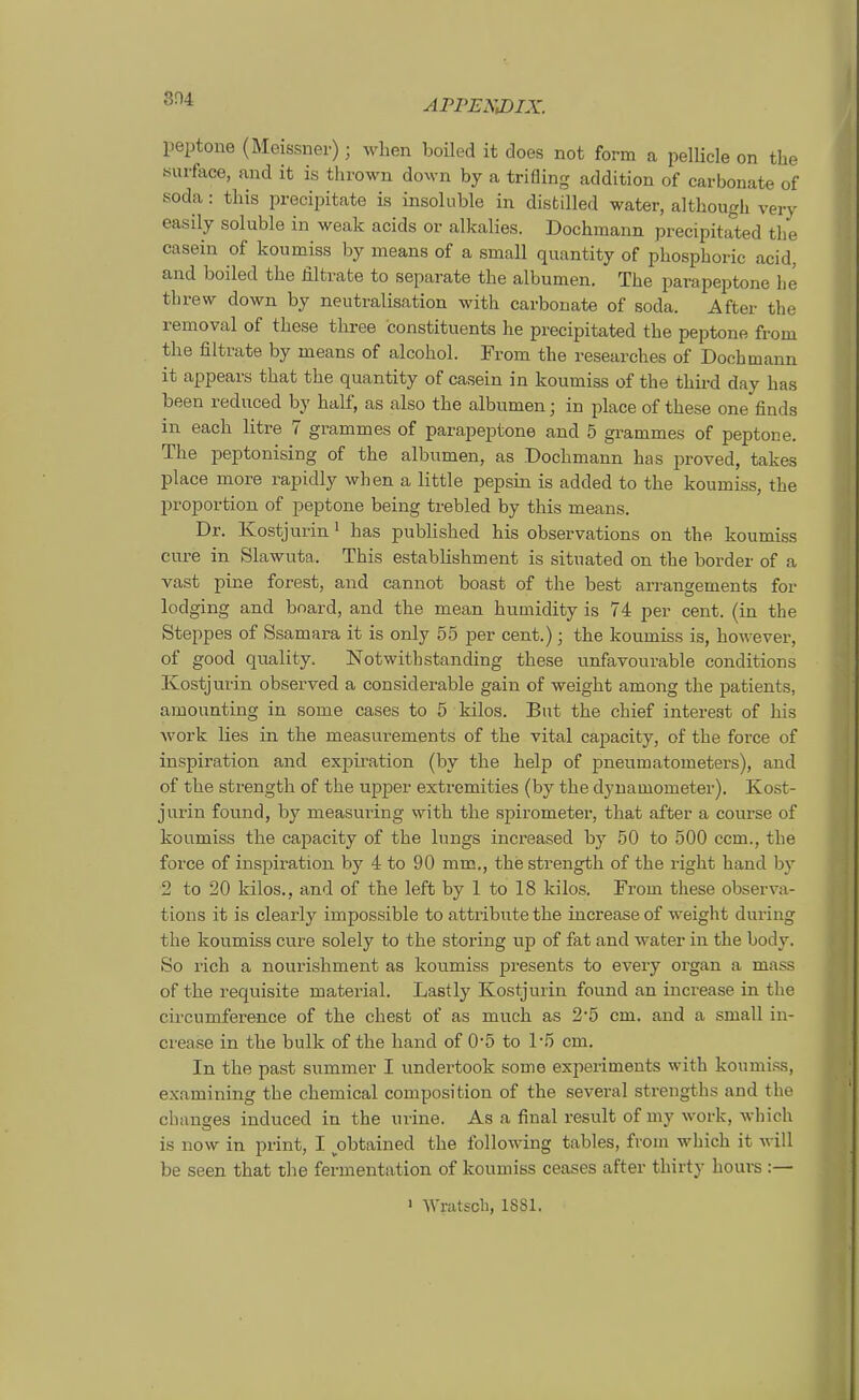 Peptone (Meissner); wlien boiled it does not form a pelKcle on tlie «urface, and it is thrown doxvn by a trifling addition of carbonate of soda: this precipitate is insoliible in disfcilled water, althougk very easily soluble in weak acids or alkalies. Bochmann precipitated tlie casein of koumiss by means of a small quantity of phosphoric acid, and boiled the Jilträte to separate tlie albumen. The parapeptone he threw down by neutralisation with carbonate of soda. After the removal of these three constituents he precipitated the peptone from the filtrate by means of alcohol. From the researches of Doch mann it appears that the quantity of casein in koumiss of the third day has been reduced by half, as also the albumen; in place of these one finds in each litre 7 grammes of parapeptone and 5 grammes of peptone. The peptonising of the albumen, as Dochmann has proved, takes place more rapidly when a little pepsin is added to the koumiss, the Proportion of peptone being trebled by this means. Dr. Kostjurin > has published his observations on the koumiss eure in Slawuta. This establishment is situated on the border of a vast pine forest, and cannot boast of the best arrangements for lodging and bnard, and the mean humidity is 74 per cent. (in the Steppes of Ssamara it is only 55 per cent.); the koumiss is, however, of good quality. Notwithstanding these unfavourable conditions Kostjurin observed a considerable gain of weight among the patients, amounting in some cases to 5 kilos. But the chief interest of his work lies in the measurements of the vital capacity, of the force of inspiration and expiration (by the help of Pneumatometers), and of the strength of the upper extremities (by the dyuamometer). Kost- jurin found, by measuring with the Spirometer, that after a course of koumiss the capacity of the Inngs increased by 50 to 500 ccm., the force of inspiration by 4 to 90 mm., the strength of the right band by 2 to 20 kilos., and of the left by 1 to 18 kilos. From these observa- tions it is clearly impossible to attribute the increase of weight during the koumiss eure solely to the storing up of fat and water in the body. So rieh a nourishment as koumiss presents to every organ a mass of the requisite material. Lastly Kostjurin found an increase in the circumference of the ehest of as much as 2'5 cm. and a small in- crease in the bulk of the band of 0*5 to 1-5 cm. In the past summer I undertook some experiments with koumiss, examining the chemical composition of the several strengths and the changes induced in the urine. As a final result of my work, which is now in print, I ^obtained the following tables, from which it will be Seen that the fermentation of koumiss ceases after thirty hours :—