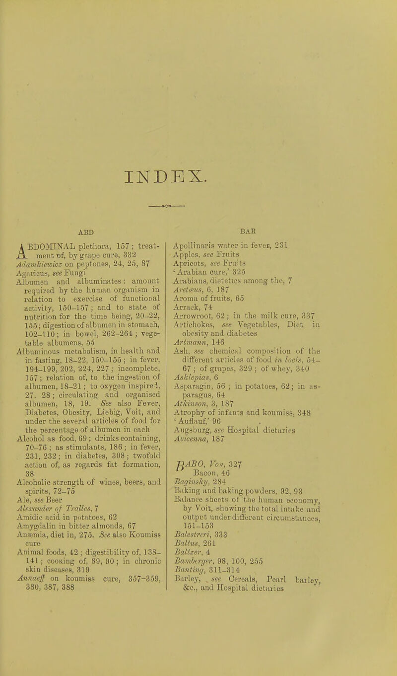 INDEX. ABB ABDOMINAL Plethora, 157 ; treat- meut x>{, by grapo eure, 332 Adamkinvicz ou peptones, 24, 25, 87 Agaricus, see Fuugi Albumen and albuminates: amount required by the human organism in rolation to exercise of iiiucCioiial actirity, 150-157; and to State of nutrition for the time being, 20-22, 155; digestionof albumen in stoniach, 102-Uü; in bowel, 262-264; vege- table albumens, 55 Albuminous metabolism, in health and in fasting, 18-22, 150-155 ; in fever, 194-199, 202, 224, 227 ; incomplete, ]57 ; relation of, to the inge&tion of albumen, 18-21 ; to oxygen inspirei, 27, 28; circulating and organised albumen, 18, 19. See also Fever, Diabetes, Obesity, Liebig, Voit, and under the several articles of food for the percentage of albumen in each Alcohol as food, 69 ; drinks containiiig, 70-76 ; as stimulants, 186 ; in fever, 231, 232 ; in diabetes, 308 ; twofold action of, as regards fat formation, 38 Aleoholic strength of wines, beers, and spirits, 72-75 Ale, see Beer Alexander nj Tralles, 7 Amidic acid in pdtatoes, 62 Amygdalin in bitter almonds, 67 Ansemia, diet in, 275. See also Koumiss eure Animal foods, 42 ; digestibility of, 138- 141 ; cooKiug of, 89, 00 ; in chronic Kkin diseases, 319 Annaejf on koumiss ciu-e, 357-359, 380, 387, 388 BAH Apollinaris -water in feveE, 231 Apples, see Fruits Apricots, see Fruits ' Arabian eure,' 325 Arabians, dietetics among the, 7 Areiffus, 6, 187 Aroma of fruits, 65 Arraek, 74 Arrowroot, 62 ; in the milk eure, 33 Artichokes, see Vegetablos, Diet in obesity and diabetes Artmann, 146 Ash, see ehemical composition of the difFerent articles of food in Incis. 54- 67 ; of grapes, 329 ; of whey, 340 Asklopias, 6 Asparagin, 56 , in potatoes, 62; in iis- paragus, 64 Atkiiiwn, 3, 187 Atrophy of infants and koumiss, 348 ' Auflauf,' 96 Augsburg, sc« Hospital dietaries Aüicenna, 187 'UäBO, Von, 327 Bacon, 4G Baginskij, 284 Baking and baking powders, 92, 93 Balance stieets of the human eeoiioniv, by Voit, showing the total iiitake aiid outpi-t underdiffereut circumstances, 151-153 Balestnri, 333 Baltus, 261 Baltzer, 4 Bamhn-ger, 98, 100, 255 Bantiny, 311-314 Barley, ^ see Cereals, Pearl bailey, &c., and Hospital dietaries