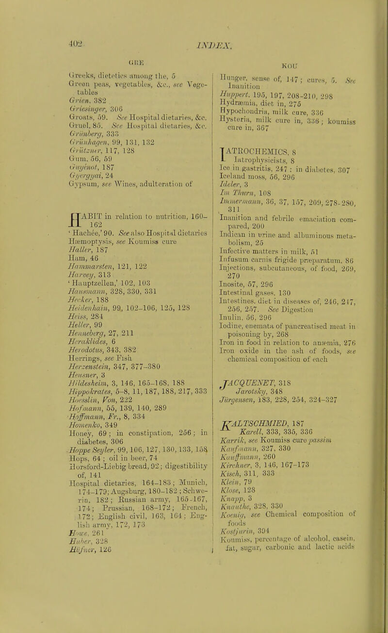 40-2 (.ireuks, dietetics ainoiig tlie, 5 Green peas, vegotabk-s, Are Yege- tables Grien. 382 Griesinger, 3(i6 Groats, 59. See Hospital dietaries, &e. Giuel. 8.J. See Hospital dietaries, &(>. Grimherr/, 333 Gri'mhagen, 99, 131, 132 GiiitaiKT, 117, 128 Giim. 56, ö9 üuyhiot, 187 Gijvrgijai, 24 Gypsuni, scp Wines, adultcratioii of rjABIT in relation to uutrition, 160- Jl 162 ' Hacliee,' 90. See also Hospital dietaries H;emoptysis, see Kouiniss eure HaLler, 187 Ham, 46 Hammarsien, 121, 122 Haroey, 313 ' Hauptzellen,' 102, 103 Hausmann, 328, 330, 331 Hecker, 188 Heidenhain, 99„ 102-100, 125, 128 Heiis, 284 Heller, 99 Heiincberg, 27, 211 Heraklides, 6 Herodotus, 343, 382 Herrings, s«e Fisii Herzenstcin, 347, 377-380 Heusner, 3 Hildesheim, 3, 146, 165-168. 18S Hippokrates, 5-8, 11,187,188, 217, 333 HH'sslin, Fmi, 222 Hof mann, 55, 139, 140, 289 ■Hoffmann, Fr., 8, 334 Homenko, 349 Honey, 69; in constipation, 256; in diabetes, 306 ■ Hoppe Segler, 99,100, 127, 130, 133, löij Hops, 64 ; oil in beer, 74 Horsford-Liebig bread, 92; digestibility of, 141 Hospital dietaries, 164-183; Miinich, 174-173; Augsburg, 180-182 ; Schwe- rin. 182; Kussian army, 165-167, 174; Pru.ssian, 168-172; French, 172; English civil, 163, 1C4; Eng- lish armv, 172, 173 Howe, 261 Euhcr, 328 Müfner, 126 KOÜ' Hunger, sonse of, 147; eures, 5. Sn Inauitioii Huppert. 195, 197, 208-210, 298 Hydraeiniu, diot in, 275 Hypocliondrla, milk eure, 330 Hysteria, milk eure iu, 33Ö ; kouraiss eure in, 367 TATKOCHEMICS. 8 L Litrophysicisls. 8 Ice in gastritis, 247 : in diabetes. 307 Iceland uio.ss, 56, 290 Ideler, 3 Im Timm, 108 Immer mann, 36, 37, 157, 209, 278-280, - 311. Inanition and febrile emaciation eom- pared, 200 Indican in urine and albuniinous meta- bolisni, 25 Infective matters in milk, 51 Iiifusum carnis frigide pr.'eparatum. 86 Injpctions, subcutaneous, of food, 209, 270 Inosite, 57, 296 Intestinal gases, 130 Intestines. diet in diseases of, 240, 217, 256, 257. See Digestion Inulin. 56. 296 lodine, enemata of panereatised meat iu poisoning by, 268 Iren in food in relation to anspmia, 276 Iron oxide in tlie ash of foods, sie chemical composition of each TACQUENET, 318 ^ Jarotsh/, 348 Jürgensen, 183, 228, 254, 324-327 jrALTSCHMIED, 187 Kareil, 333, 335, 330 Karrik, see Koumiss cxxio passim Kaufmann, 327. 330 Kuuffman», 260 Kirchner, 3, 146, 167-173 Kisch, 311, 333 Klein, 79 Klose, 128 Knapp, 3 Knauthe, 328, 330 Koenig, see Cheinieal composition of foods Kostjurin, 304 Koumiss, pcrcentago of alcoliol. casein, fat, siigar, carbouic and lactic acids