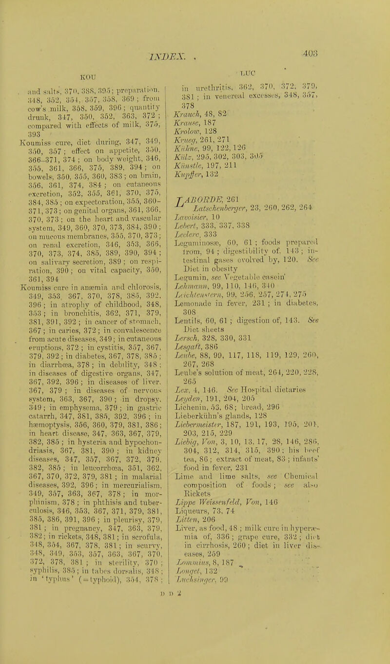 KOU . niifl siiltJ, 370. li.sa, ;)0ö; prcpiiriil'pm. :M8, an2, ;5ö 1, 3ö7, JiöS, 3ö9 ; from cow's milk, 3öS, S59, ;59G ; riiuiiitily druiik, 3-17, 3.5(», 352, 363, 372_; forapared with cfFeets of milk, 37ö, 393 Kouraiss cxire, diet diiriiin;, 347, 3 t9, 3ö0, 357 ; effect on uppetite, 3ÖÜ, 366-371, 37-1 ; on body woigiit, 346, 3ÖÖ, 361, 366, 375, 389, 394; on bowels. 3Ö0, 3ö5, 36Ü, 383; on brain, 3,56, 361, 374, 384 ; on outaneons cxeretion, 352, 355, 361, 370, 375, 384, 385 ; on expectoratiou, 355, 360- 371,373; on genital organs, 361, 366, 370, 373 ; on the heart and vascnlar »ystem, 349, 360, 37«, 373, 38_4, 390 ; on Tuueons iiicmbranes, 355, 370, 373; on renal excretion, 346, 353, 366, 370, 373, 374, 385, 389, 390, 394 ; on salivary secretion, 389 ; on res]!]- ration, 390 ; on vital capacity, 350, 361,394 Konniiss eure in ansemia and chlorosis, 349, 353, 367, 370, 378, 385, 392. 396 ; in atrophy of childbood, 348, 353; in broncbitis, 362, 371, 379, 381, 391, 393 ; in caneei- of stnnuu'h, 367; in caries, 372; in coiivalescenetj frora acute diseases, 349; inciitaneous ernptions, 372 ; in cystitis, 357, 367, 379, 392 ; in diabetes, 367, 378, 385 ; in diarrbcoa, 378 ; in dobiiity, 348 : in diseases of digestive organs. 347, 367, 392, 396; in diseases of liver. 367, 379 ; in diseases of nervous System, 363, 367, 390; in dropsy. 349 ; in eniphysenia, 379 ; in gastric catarrh, 347, 381, 385, 392. 396 ; in haemoptysis, 356, 360, 379, 381, 386; in heart discase, 347, 363, 367, 379, 382, 385 ; in hysteria and hypochon- driasis, 367, 381, 390 ; iii kidnov diseases, 347, 357, 367, 372, 379. 382, 385 ; in leneorrhcca, 351, 362, 367, 370, 372, 379, 381 ; in malarial diseases, 392, 396; in mercurialism. 349, 357, 363, 367, 378; in mor- phinisni, 378 ; in phtliisis and tuber- cnlosis, 346, 353, 367, 371, 379, 381, 385, 386, 391, 396 ; in pleiirisy, 379, 381 ; in pregnancy, 347, 363, 379. 382; in riekets, 348, 381; in .scrofula, 348, 354, 367, 378. 381 ; in scurvv, 348, ;Mn, 353, 357, 363, 367, 370, 372, 378, 381 ; in stenlity, 370 ; Syphilis, 385; in tabcs dorsalis, 348; in 'typjins' (^lyphoid), 354. 378; T.UC in iirctliritis, 362, 370. .372. 379, 381 ; in venercal excc'ssi-.s, 348, 357> 378 Krauch, 48, 82 Krause, 187 Krnlo'W, 128 Knicii, 261, 271 Kiihiw, 99, 122, 126 KüL. 295, 302, 303, 305 Knmtlc, 197, 211 ~- /«/•,132 TABORVE, 261 ^ Latxvhmhcnjer, 23, 260, 262, 264 Lavoittier, 10 Lv/wrt, 333, 337, 338 Lcdcrc, 333 Logiiniinosai, 60, 61 ; foods proparcil Irom, 94; digestibvlity of. 143; in- testinal gases üvolved by, 120. 8cr Diet in obesity Logumin, see Vcgetable Ciiseiu' Lchmrmu. 99, 110, 14(i, 340 lA ichlcif^trru, 99. 256, 257, 274, 275 Lenioiiado in fever, 231 ; in diabetes, 308 Leutils, 60, 61 ; digestion of, 143. See Diet slieets Lersch. 328, 330, 331 Lesgal't, 380 Lcnhc, 88, 99, 117, US, 119, 129, 2(>0-, 267, 268 Lc'ube's Solution of meat, 204, 220, 22S. 265 Lex, 4, 146. See Ho.^pital dietaries Lei/den, 191, 204, 205 Lichenin, 53, 68; bvoad, 296 Lieberkühns glands, 128 Lichtrnicisür, 187, 191, 193, 195, 20>, 203, 215, 229 Lichii], Von, 3, 10, 13. 17, 3'8, 146, 286. 304, 312, 314, 315, 390; bis bepf tea, 86 ; extract of meat, 83 ; int'anls' füod in fever, 231 Linie and lime salts, see Chcmieal coniposition of füod.s ; sve aUu Eiekets IJ:ppe Wcissmfcld, Von, 146 Liqueurs, 73, 74 lAUen, 206 Liver, as food, 48 ; milk eure in hypcra-- ntia of, 336 ; grape eure, 332 ; ilirb in eirrhosis, 200 ; diet in liver kWh- uasos, 259 Loiniidiis, 8, 187 Loiiffc/., 132 Lvvhsiiificr. 90 n \i t