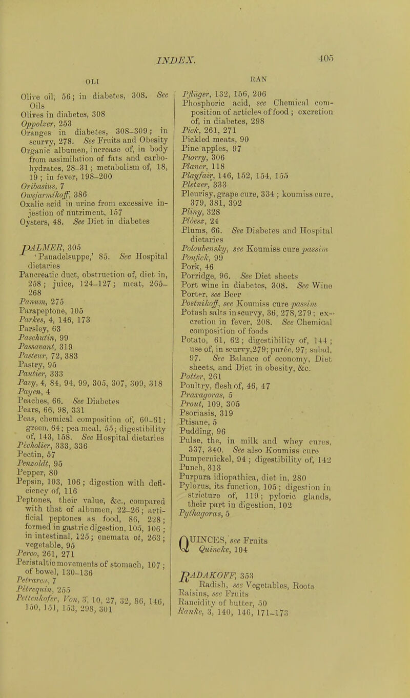 lOö OLI Olive oil, 50; in diabetes, 308. See Oils Olives in dinbetes, 308 Oppelner, 253 Oranges in diabetes, 308-309; in scurvy, 278. See Fruits and Obesity Organic albumen, increase of, in body from assimilation of fats and carbo- hydratos, 28-31; metabolism of, 18, 19 ; in fever, 198-200 Orihasius, 7 Onisjttrmikoff, 386 Oxalic acid in urine froni excessive in- jestion of mitriment, 157 Oysters, 48. See Diet in diabetes pALMER, 305 ' Panadelsuppe,' 85. See Hospital dietaries Pancreatio duct, obstruction of, dict in, 258; juice, 124-127; nieut, 265- 268 Pa.num, 275 Parapeptone, 105 Parkes, 4, 146, 173 Parsley, 63 Paschutin, 99 Pasmvant, 319 Paficur, 72, 383 Pastry, 95 Pauticr, 333 Pavy, 4, 84, 94, 99, 305, 307, 309, 318 Payen, 4 Peaches, 66. See Diabetes Pears, 66, 98, 331 Peas, Chemical composition of, 60-61; green. 64; pea nieal, 55; digestibility üf, 143, 158. See Hospital dietiiries Pccholicr, 333, 336 Pectin, 57 Pemoldt, 95 Pepper, 80 Pepsin, 103, 106; digestion witli defi- cioncy of, 116 Peptones, their ralue, &c., compared with that of allnimcn, 22-26; jirti- ficial peptones as food, 86, 228; formed in gastric digestion, 105, 106 ; in intestinal, 125; onemata ol, 263; vegetable, 95 Pcrcn, 261, 271 Peristaltic movements of stoniach, 107 ■ of bowel, 130-136 Felrarc.i, 7 Pctrequiu, 255 Pcttniknfer, Von, 3', 10, 27, 32, 80, 146 160, 151, 153, 298, 301 RAN PJlüger, 132, 156, 206 Phosphoric acid, scc Clieraical com- position of articles of food ; oxcreLioii of, in diabetes, 298 Pick, 261, 271 Pickled meats, 90 Pine apples, 97 Piorry, 306 Planer, 118 Playfair, 146, 152, 154, 155 Pletzer,'^^^ Pleurisy, grape cxire, 334 ; koumiss eure, 379, 381, 392 Pliny, 328 Plöesz, 24 Plums, 66. Äee Diabetes and Hospital dietaries PobuhensJq/, see Koumiss eure j^ssim Ponfick, 99 Pork, 46 Porridge, 96. See Diet slioets Port wine in diabetes, 308. Scc Wiuo Porter, see Beer Postnikqff, see Koxiraiss eure pasiii/ii Potash salts in scurvy, 36, 278,279 ; ex-' cretion in fever, 208. See Clieniioal composition of foods Potato, 61, 62; digestibility of, 144; use of, in scurvy,279; pnree, 97; salad, 97. See Balance of economy, Diet sheets, and Diet in obosity, &c. PoUer, 261 Poultry, fleshof, 46, 47 Praxagoras, 5 Prout, 109, 305 Psoriasis, 319 Ptisane, 5 Pudding, 96 Pulse, the, in milk and wliey eures, 337, 340. See also Konmiss eure Pumpernickel, 94 ; digestibility of, 142 Punch, 313 Purpura idiopathica, diet in, 280 Pylorus, its function, 105 ; digestion in stricture of, 119; pyloric glands, their part in digestion, 102 Pylhagoras, 5 Q UINCES, scc Fniits Quincke, 104 ßADAKOFF, 353 Eadish, .scs Vogotables, Roots Txaisins, scr. I'^rnits liancidily of bulter, 50 Ranke, 3, 140, 140, 171-173