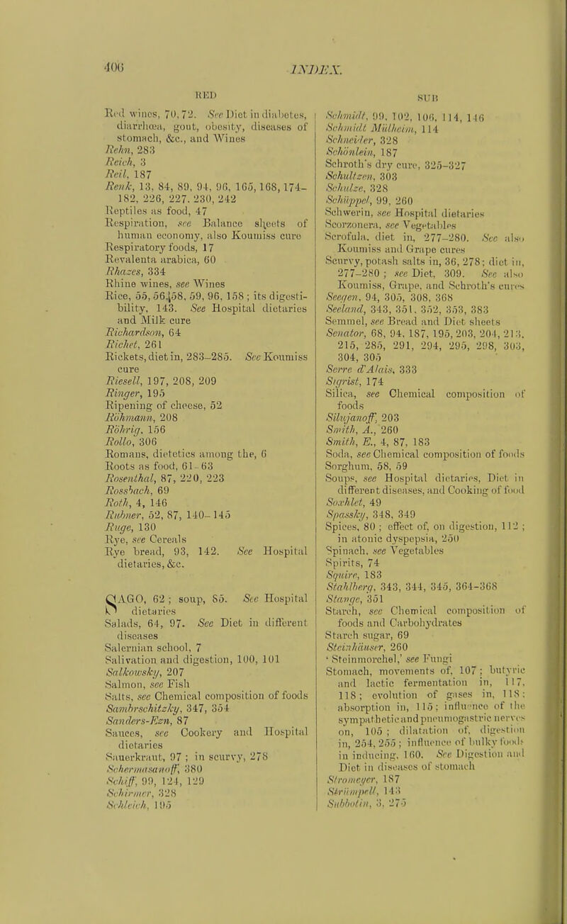 ixj)j:x. Red wiiics, 0,72. Sfr Diet iinliahotcs, > diiiri'liQia, gout, obosity, diseases of stoniHch, &c., and AVines Refin, 283 Bcii /i, 3 Reil. 187 Reiil:, 13, 84, 89, 91, üfi, 1G5,1G8, 182, 226, 227. 230, 242 Reptiles as food, 47 Respiration, sra Balance 8l;ec^ts of human econoniy, also Kouniiss eure Respiratory foods, 17 Revalenta arabica, 60 Rha~cs, 334 Rhiue wlnes, see AVines Rice, 55, i56,l;58, 59, 96, 158 ; its digcsti- bility. 143. See Hospital dictaries and Milk eure Riuharchoii, 64 Ric/ic(, 261 Rickets.dietiu, 283-285. /See Kouniiss eure Riesell, 197, 208, 209 Ringer, 195 Ripening of elipcse, 52 Rühmann, 208 Röhr ig. 156 Rollo] 306 Romans, dicteties aiiiong tbe, 6 Roots as food, Gl - 63 Rosenthal, 87, 220, 223 Rosshach, 69 Roth, 4, 146 Ruhner, 52, 87, 140-145 Rüge, 130 Rye, see Cereals Rye bread, 93, 142. 8ce Hospital dietaries, &c. SAGO, 62 ; soup, 85. See Hospital dietaries Salads, 64, 97. See Diet in diiferent di.seases Saleriiian sehool, 7 Salivation and digcstion, 100, 101 Salkoivsky, 207 Salmon, see Fish !Salt.s, .see Chemical composition of foods Savihrsckitsky, 347, 354 San(krs-Rz7i, 87 Sauccs, sec Cookcry and Hospital dietaries Sauerkraut, 97 ; in scurvy, 278 Schcrinitnanolf, 380 Schiff, 99, 124, 129 Sahii-nicr, 328 Schleich, 195 si;i5 Schmidt. 99, 102, 10«, IH, 116 Schiiiidl Mülheim, 114 Schneider, 328 Schönlein, 187 Schroth's dry eure, 325-327 SchuÜzen, 303 Schidze, 328 Schüppe/, 99, 260 Schwerin, see Hospital dietaries Scorzoncra, see Vegntables .Scrofula. diet in, 277-280. -S'cc als-. Kouniiss and Grape eures Seurvy, potash salts in, 36, 278; diet in, 277-280 ; see Diet, 309. Sec also Koumiss, Grape, and .Schroth's cun-s SeegeJi. 94, 305, 308, 368 Seeland, 343, 351, 352, 353, 383 Semmel, see Bread and Diet sheets Senator, 68, 04. 187, 195, 203, 204, 2l:{. 215, 285, 291, 294, 295, 298, 303, 304, 305 Scrrc d'Alais, 333 S/gi-ist, 174 Silica, See Chemical composition of foods Silujanoff, 203 Smith, A., 260 Smith, E., 4, 87, 183 Soda, sec Chemical composition of foods Sorghum, 58, 59 Soups, see Hospital dietaries, Diet in different diseases, and Cooking of food Soa-hlct, 49 Spasski/, 348, 349 Spiees, 80 ; effect of, on digestion, 112 ; in atonic dyspepsia, 250 Spinach, see Vegetables Spirits, 74 Sqnire, 183 Sfahlherg. 343, 344, 345, 364-368 Stange, 351 Starch, sec Chemical composition of foods and Carbohydrates Starch sugar, 69 Steinhäuser, 260 ' Stcinmorchel,' see Fungi Stomach, movements of, 107; butyric and lactic fermentatiou in, 117, 118; evolution of gases in, IIS; absorption in, 115: influ-nce of tlu- sympatheticandpnoumogastric nervt e on, 105 ; dilatation of. digcstion in, 254, 255 ; influence of Imlky U^nU in inducing, 160. iSee Digestion aiid Diet in diseases of stomach S/romcgcr, 187 Sh-iiiiipeK, 143 Subboli», 3, 27-5