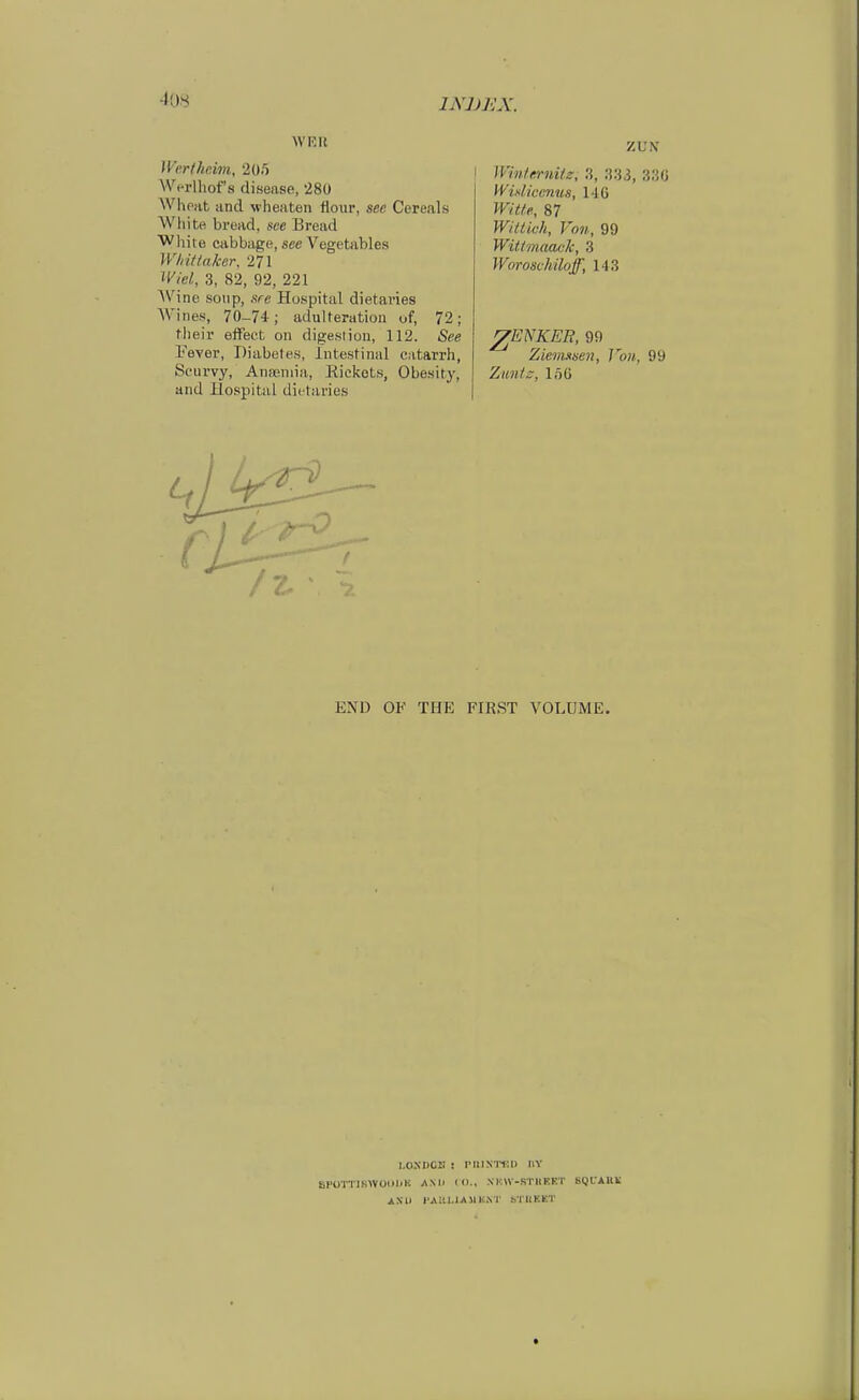 W'KH Wertheim, 205 Werlhof s flisease, 28Ü Whoat and wheaten flour, see Cereals White bread, see Bread White cabbage, see Vegetables WInttnker, 271 Wiel, 3, 82, 92, 221 Wine sonp, .sre Huspital dietaries Wincs, 70-74; adulteration of, 72; their effeet on digesliou, 112. See Fever, Diabetes, Intestinal catarrh, Sc'urvy, AniEniia, Rieket.s, Obesitj, and Hospital dietaries ZUN' Winfernitz, 3, :i33, 3.'{fj Widiccmis, HC Witte, 87 Wiitich, Von, 99 Witimaack, 3 Woroschiloff, 143 ^ENKER, 99 Ziemasen, Von, 99 Zimtz, ln6 END OK THE FIRST VOLUME. I.OSDCII : PIllNIT.I) UV SPOTTJSWOIIDU AMI (I)., XHn-STHRKT SglAUli AS1> l'AIll.iAMIwNT STllKKT t