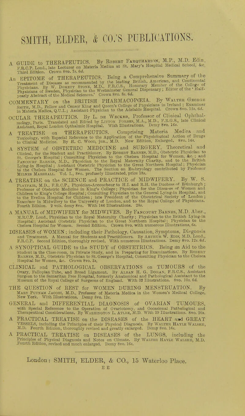 1 ß-TTTn-p fr, THERAPEUTICS. By Robert Farquharson, M.P., M.D. Edin. IIS Loua.^l ättarer on Mate Mediea at St. Mai-y'B Hospital Medioal School, &c. Third Edition. Crown 8vo. Is. 6d. An EPITOME of THERAPEUTICS. Being a Compreliensive Summary of the Treatmeut of Disease., as recommended hy tl,e leading British, Araeriean, and Coutmental Phvsidans By W. Domett Stonk, M.D., F.E.C.S., Honorary Member of the Colleg.3 of Phyrioians of Swedeu, Physioian to the WestmiBster General Dispensary; Edltor of the Half- yearly Abstract of the Medical Sciences.' Crown 8vo. Ss. Gd. CUMMENTARY on the BRITISH PHARMACOPOEIA. By Walter GEORr.K SMITH M.D., Fellow and Censor Kine and Queen-s College of Physicians in Ireland ; Exanuner in Materia Medica, Q.U.I.; Assistant Physician to the Adelaide Hospital. Crown 8vo. Us. bd. OCÜLAR THERAPEUTICS. By L. de Wecker, Professor of Clinical Opluhal- niology Paris. Translated and Edited by LrrTON Forbks, M.A., M D., KR.G.S, late Chnical Assi:Sant, Royal London Opthalmio Hospital. Wich Illustrations. Demy 8vo. 16s. A TRE.ATISE ou THERAPEUTICS. Comprising Materia Medica aud Toxicology, with Esueoial ßeference to the Application of the Physiological Action of Drugs to Clinical Medicine. By H. C. Wood, jnn., M.D. New Edition, Enlarged. 8vo. 14,?. A SYSTEM of OBSTETRIC MEDICINE atid SURGERY, Theoretical and Clinical, for the Student and Praotitioner. By Robert Barnes, M.D., Obstetric Physician to St George's Hospital; Consulting Physician to the Chelsea Hospital for Women, iic. ; and Fancourt B\r.\es, M.D., Physioian to the Royal Matemity Charity. and to the British Lying-in Hospital; As.^tstant Obstetric Physician to the Great Northern Hospital; Physician to the Chelsea Hospital for Women. The Section on Einbryology contributed by Professor MiLNES Marshall. Yol. I., 8vo. profusely lllustrated, price 18s. A TREATISE oa t.he SCIENCE and PRACTICE of MIDWIFERY. By W. S. Playkair, M.D., F.B.C.P., Physician-Accoucheur to H.I. and R.H. the Duobe.ss nf Edinburgh ; Professor of Obstetric Medicine in King's College ; Physioian for the Diseases nf Women and Children to King's College Hospital; Consolting Physician to the General Lying-in Hospital, and to the Evelina Hospital for Children; late President oC the Obscetrical Society of London ; Examiner in Midwifery to the TJniyerRity of London, and to the Royal College of Physicians. Fourth Edition. 2 vols. demy 8vo. With 166 Illustrations. 28s. A M.ANUAL of MIDWIFERY for MIDWIVES. By Fancourt Barnes, M.D. Aber., M.B.C.P. Lond., Physician to the Royal Matemity Charity; Physioian to the British Lying-in Hospital; Assistant Obstetric Physician to the Great Northern Hospital; Physician to the i:;helsea Hospital for Women. Second Edition. Crown 8vo. with numerous Hlustrations, 6.«. DISEASES of WOMEN; including their Pathology, Causation, Symptoms, Diifgnosis and Treatment. A Manual for Students and Practitioners. By Arthur W. Edis, M.D. Lond., F.R.C.P. Second Edition, thoroughly revised. With numerous Illustrations. Demy 8vo. 12s. 6d. A SYNOPTICAL GUIDE to the STUDY of OBSTETRICS. Being än Aid to the Student in the Class-room, in Private Study, and in Preparing for Examinations. By Robert Baiines, M.D., Obstetric Physician to St. George's Hospital, Consulting Physician to the Chelsea Hospital for Women, &o. Crown 8vo. 3s. CLINICAL and PATHOLOGICAL OBSERVATIONS on TUMOURS of the Ovary, Fallopian Tube, and Broad Ligament. By Alban H. G. Dokan, P.R.C.S., Assistant Surgcon to the Samaritan Free Hospital, formerly Anatoraical and Pathological .Vssistant to the .Museum of the Royal College of Sargeons of England. With 32 Illustrations. 8vo. 10s. Gd. THE QUESTION of REST for WOMEN DÜRING MENSTRUATION. By Mary Pdtnam Jacobi, M.D., Professor of Materia Medica in the Women's Medioal College, New York. With Illustrations. Demy Svo. 12s. GENERAL and DIFFERENTIAL DIAGNOSIS of OVARIAN TUMOURS, with Special Reference to the Operation of Ovariotomy, and Occasional Pathological and Therapeutical Considerations. By WAsniNOTUN L. Atlee, M.D. With 39 Illustrations. Svo. 2üj. A PRACTICAL TREATISE on the DISEASES of the HEART ai»d GREAT VESSELS, including the Principles of their Physicnl Diagnosis. By Walter Haylk Walshe, M.D. Fourth Edition, thoroughly revised aud grcatly enlarged. Demy Svo. 16«. A PRACTICAL TREATISE on DISEASES of the LUNGS, including tho Principles of Physical Diagnosis and Notes on Climate. By Wai;i'Hii Havle Walshe, M.D. Jourth Edition, revised and much enlarged. Demy Svo. 16s. London: SMITH, ELDER, & CO., 15 Waterloo Place. E E