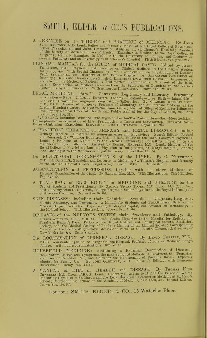 A TßEATISE on tlio THEORY and PRACTICE of MEDICINE By John SVEit ßRl.-TOWE, M.D. Lond., i'ellow and formerly Censor of tl«« Roval College of l^bvslciaiis- Senior PliysIciiiQ to. nnd Joint Lecturer on Medioine at, St. Thomas's Ho?pital • President ot the Society ot Uedical Offlcers of Health ; Examiuer in Medicine to tlie Royal Colleee of ^iirgeons ; tormerly Examiuer in Medicine to the University of London, and Lecturer (Mi Oenoral Patholojfy and on Physiology at St. Thoinas's Hospital. Fifth Edition, 8vo. price 2U. CLINICAL MANUAL for the STUDY of MEDICAL CASES. Edited by James FiNLAYSON, M.D., Hhysician and Ler.r.urer on Clinical Medicine in the Glasgow Western Intlrmary, &c. With Special Chapteis liy Prof. GAliiDNBn on the Physiognomy of DLsease • Prof. Strphknson on Disorders of the Female Organs ; ür. Ai.EXANDRa Robbktson oii Insanity ; Dr. Samson Gbmmbix on Phyaical Uiagnosis ; Dr. Josbfh Uoatb on Laryneoscopy and also on the Method of Performing Post-mortem Examinatious. Tbe rest of tb~e book' on the Examination of Medical Gases and on the Symptoms of Disorders in tlie Varions System», is by Dr. Finlaysun. With niimerous lUiistrations. Crown 8vo. 12j. Gd. LEGAL MEDICINE. Part II. Contents : Legitimacv and Paternity—Pregnancy - Abortion —Rape—Indecent Exposure—Sodomy — Bestiality —Live Birth — Infanticide— Aspbyxia—Drowning—Hanging—Strangulatiou-SuCfocation. By Charles Meymoit Tidy M.B., F.O.S., Master of Surgery ; Professor of Cliemistry and ot Forensic Medicine at tbc Lopdon Hospitttl; OfHoial Analyst to the Home Office ; Medical Offleer of Health for Islingtoii • late Deputy Medical Officer of Health and Public Analyst for the City of London, &c. Now i-eady, royal 8vo. 21.!. Part I. inclading EYidence—The Signs of Death—The Post-mortem—Sex—Monstrosities— Hermaphrodisin—Expeotation of Life—Presumption of Death and Survivorship—Heat and Cold— Burns—Lightning—Explosions—Starvation. With lUustratious. Royal 8vo. 253. A PRACTICAL TREATISE on URINARY' and RENAL DISEASES, including Uriuttry Deposits. lUustrated by numerous cases and Engravlnga. Fonrth Edition, Revised and Eniarged. By William Roberts, M.D., F.R.S., Fellow of tüe Royal College of Pnysicians. London ; Pnifessor of Medicine at the Victoria TJniversity; Consulting Physiciau to ihe Manchester Royal Inflrmary. Assisted by Robert JLAftuiBE, M.D., Lond., Member of the Ro\al College of Physicians, London; Physician to Out-patients, St. Marys Hospital, London; late Pathologist to the Manchester Royal Infirn.ary. Small 8vo. 12ä. 6d. On FUNCTIONAL DERANGEMENTS of the LIVER. By C. Mubchison, M.D., LL.D., F.R.S., Physiciau and Lecturer on Medicine, St. Thomas's Hospital, and formerly on the Medical Staff of H.M.'s Bengal Ai-my. Second Edition. Crown 8vo. 5s. AUSCULTATION and PERCUSSION, together with the other Methods of Physical Examiuation of the Cbest. By Samuel Gee, M.D. With Illustrations. Third Edition. Fcp. 8vo. 6s. A TEXT-BOOK of ELECTRICITY in MEDICINE and SURGERY, for the TJse of Students and Practitioners. By George Vivian Foore, M.D. Lond., M.R.C.P., &c. ; Assistant-Physician to University College Hospital; Senior Physician to the Royal Inflrmarj for Children and Women. Crown 8vo. 8i'. Bd. SKIN DISEASES; iucluding their Definitions. Symptoms, Diagnosis, Prognosis, Morbid Anatomy, and Trentnient. A Manual for Students and Practitioners. By Malcolm Morris, Surgeon to the Skin Department, St. Mary's Hospital, and Lecturer on Dermatology in the Medical Sohool. With Illustrations. Crown 8vo. 's. Sä. DISEASES of the NERYOUS SYSTEM, their Prevalence and Pathology. By Jüi,ius Althaus, M.D., M.R.C.P. Lond., Senior Physiciau to the Hospital for Epilepsy nnd Paralysis, Regent's Park; Fellow of the Royal Medical and Chirurgical Society, Statistical Society, and the Medical Society of London; Member of the Clinical Society; Correspoiidiug Meuiher of tbe Societe d'Hydrologie Medioale de Paris ; of the Electro-Therapeutical Society of New York ; «Stc. &c. Demy 8to. 12s. The LOCALISATION of CEREBRAL DISEASE. By David Fekrier, M.D., F.R.S., Assistant Physician to Kiug's College Hospital, Professor of Forensic Medicine, Kiiig's College. With numerous Illustrations. Svo. 7.1. 6d. HOUSEHOLD MEDICINE: contaiuing a Familiär Deseription of Diseases, their Nature, Causes and Symptoms, the most approvcd Methods of Treatmeut, the Properties and Uses of Remedies, &o., and Rules for the Management of tbe Sick Room. Lxpressiy adapted for Family Use. By JOHX GARDUfER, M.D. Eleventh Edition, with numerous Illustrations. Demy Svo. 12s. 6t/. A MANUAL of DIET in HEALTH and DISEASE. By Thomas Kino Chambers, M.D. Oxon., F.R.C.P. Lond. ; Houoraiy Physician to H.R.H. the Prince of Wales : Consulting Physician to St. Xtary's and the Lock Hospitals ; Lepturer on Malickie nl St. Mary s School; corresponding Fellow of the Aoademy of Medicine, Aew lork, 4tc. Second Edition. Crown Svo. 10s. Cd. London: SMITH, ELDER, & CO., 15 Waterloo Place.