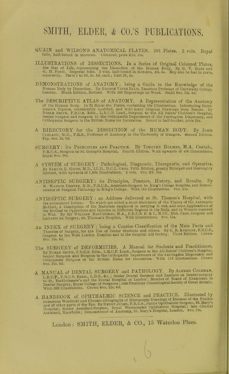 UUAIN and WILSON'S ANATOMICAL PLATES. 201 Plates. 2 vols. Royal folio, half-bouiid in morocco. Coloured, price £1U. lUi. ILLUSTEATIONS of DISSECTIONS. In a Series of Original Coloured Plates, the Size of Life, rupieseiiüug the Ditsectioii of tbe Human Body. By G. V. Elub and G. H. FoHD. Imperial lolio. 2 vols. liall-bound in morocco, £ü. Iis. May also be ha^i in j ans sepurately. Parts I to 28, 3s. Gd. each; Part 2Ü, 5s. ' DEMONSTEATIONS of ANATOMY; being a Guide to the Knowledge of the Human Body by Dissection. By Geouge Vikeb Ellis, Emeriius Professor ol UniverBity College, London. Ninth Edition, Eevised. With i48 Engravings on Wood. Smäll 8vo. Vis. (id. The DESCEIPTIVE ATLAS of ANATOMY. A Eepresentation of the Anatoniy of tbe Human Booy. In 92 Hoyal 4to. Plates, contaiuiug 66u llliistratious. Introducing Heilsi- mann's Figures, considerably Uiodified, and with many Original Drawiugs irom Nature. By 2s'0BLE SmriH, F.h.C.ö. Edin., L.K.C.P. Lond., Surgeou to tbe All fcaints' Cbildreu's Hospital, Senior teurgeon and burgeon to the Orthopa;dic Liepariment of the laiTingdon Uispentarj, aud OrthopEedic Surgeon to the British Home lor Incurables. Bound in haif-leaiher, price 25*. A DIEECTOEY for the DISSECTION of the HUMAN BODY. By John Cleland, M.D., F.R.S., Professor of Anatomy in the Uuiversity of Glasgow. Secoud Edition. Fcp. 8vo. 3s. ed. SUEGEEY: its Peincifles and Peactice. By Timothy Holmes, M.A. Cantab., F.R.C.S., Surgeon to St. George's Hospital. Fourth Edition. W Ith upwards of 400 lUustrations. Koyal 8vo. 3Uj. A SYSTEM of SrEGEEY': Pathological, Diagnostic, Therapeutic, and Operative. By Samuel L. Guoss, M.D., LL.D., D.C.L. Oxon. Fifth Edition, greatly Enlarged and tborougbly Hevised, with upwards of 1,40U lUustrations. 2 \ols. bvo. £3. 10s. ANTISEPTIC SUEGEEY: its Principles, Practice, History, aud Eesults. By W. Watson Cheyne, M.B., F.E.C.S., Assistant-Surgeon to King's Coüege Hospital, aud Demon- strator of Surgical Pathology in King's CoUtge. With 145 LUustrations. Svo. 21s. ANTISEPTIC SUEGEEY : an Address delivered at St. Thomass Hospital, -nith the snbsequeut Debate. To which are addcd a Short Statement of the Theory of the Antiseptio Method, a Uesoription of tbe Materials employed in carrying it out, and sonie Applications of the JVicthod to Operations and Injuries in Düferent Regions ot the Body, and to W'ounds received in War. By Sir William MacL'ohmac, M.A., F.K.C.S. E. & 1., M.Ch., Hon. Caus. burgeon and Lecturer on Surgery, bt. Thomas's Hospital. With lUustrations. bvo. lös. An INDEX of SUEGEEY: being a Concise Classification of the Main Facts and Theories of Surgery, for the XJse ot Senior Students and others. By C. B. Keetley, F.B.C.S., Surgeon to tbe West London Hospital and to the Surgical Aid Society. Third Eduiou. Crown 870. lUs. 6d. The SU-EGEEY of DEEOEMITIES. A Manual for Students and Practitioners. Bv Noble Smith, F.B.O.S. Edin., L.R.C.P. Lond., Suigeon to the AU Saints' Children's Hospital, Senior Surceon and Surgeon to the Orthopa^dic Department of the larringdon Dispensary. and OrthopEedic Surgeon to tbc British Home for Incurables. With IIS Ulustratious. Crown 8vo. lUs. 6d. A MANUAL of DENTAL SUEGEEY and PATHOLOGY. By Alfred Coleman, L R C P F R C S. Exam., L.D.S., &c.; Senior Dental Surgeon and Lecturer on Dental surgery tö St Bärtl olomew's and the Dental Hospital ol London ; Meniber of Board of Exammers m Dentall«r4ry^^^^ of Siu:geons;late President OdontologicalSociety of Great Britain. With 388 Hluatrations. Crown Svo. 12s. 6d. A HANDBOOK of OPHTHALMIC SCIENCE and PEACTICE. Illustrated by numerous Woodcuts and Chromo-lithographs of Microscopic Drawings of Diseases of the Fxmdus ^Torother parts of the Eye. By Hkuhy J uleü, P.R.C.S., Junior Opbthaln.io Surgeon St.Mary s Söspital; Sentor Assistant-Surgeon, Royal Westminster Ophthalmie Hospital; late Clinical Srant, Moorflelds; Demonstrator of Anatomy, St. Mary's Hospital, London. Svo. ISi.