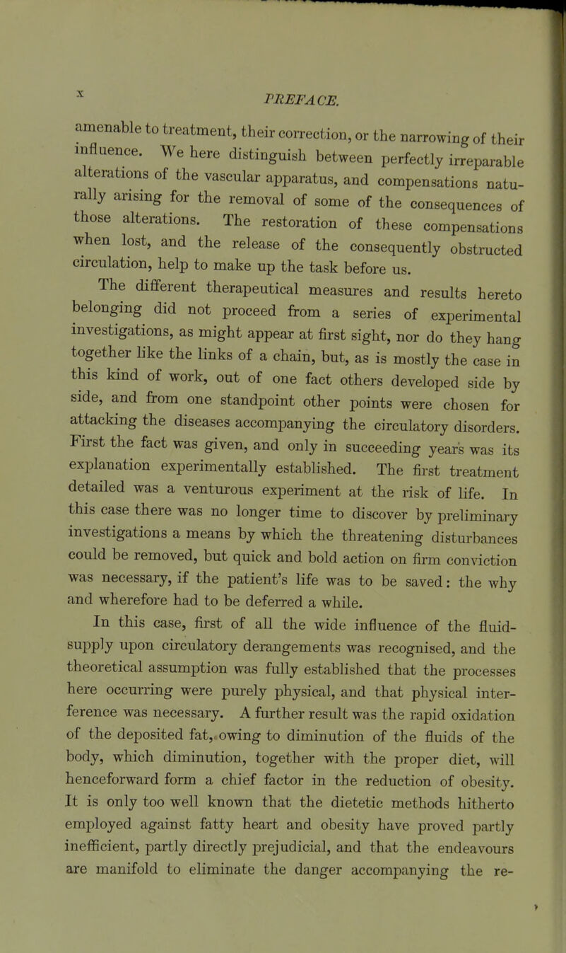 amenable to treatment, their correction, or the narrowing of their influence. We here distinguish between perfectly irreparable alterations of the vascular apparatus, and compensations natu- rally arising for the removal of some of the eonsequences of those alterations. The restoration of these compensations when lost, and the release of the consequently obstructed circulation, help to make up the task before us. The diflferent therapeutical measures and results hereto belonging did not proceed from a series of experimental investigations, as might appear at first sight, nor do they hang together like the links of a chain, but, as is mostly the case in this kind of work, out of one fact others developed side by side, and from one standpoint other points were chosen for attacking the diseases accompanying the circulatory disorders. First the fact was given, and only in succeeding years was its explanation experimentally established. The first treatment detailed was a venturous experiment at the risk of life. In this case there was no longer time to discover by preliminary investigations a means by which the threatening disturbances could be removed, but quick and bold action on firm conviction was necessary, if the patient's life was to be saved; the why and wherefore had to be deferred a while. In this case, first of all the wide influence of the fluid- supply upon circulatory derangements was recognised, and the theoretical assumption was fully established that the processes here occurring were purely physical, and that physical inter- ference was necessary. A further result was the rapid oxidation of the deposited fat,.owing to diminution of the fluids of the body, which diminution, together with the proper diet, will henceforward form a chief factor in the reduction of obesity. It is only too well known that the dietetic methods hitherto employed against fatty heart and obesity have proved j)artly inefficient, partly directly j^rejudicial, and that the endeavours are manifold to eliminate the danger accompanying the re-