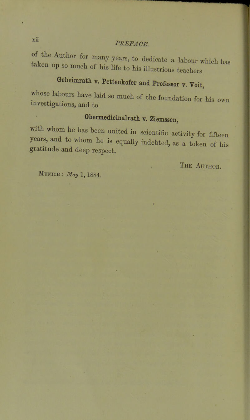 XU PHEFACE. of the Author for many years, to dedieate a labour which has taken up so much of bis Ufe to bis illustrious tea^bers Geheimrath v. Pettenkofer and Professor v. Voit, whose labours bave laid so much of tbe foundation for Ms own mvestigations, and to Obermedicinalrath v. Ziemssen, with whom he has been united in scientific activity for fifteen years, and to whom he is equally indebted, as a token of his gratitude and deep respect. The AüTHOß.