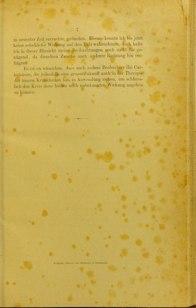 in neuester Zeit versuchte, gefunden. Ebenso konnte ich bis jetzt keine erhebliche Wirking auf den Ptuls wahrnehmen, doch halte ich in dieser Hinsicht meine Beobachtungen noch nicht für ge- nügend , da dieselben Zwecke nach anderer Richtung hin ver- folgten. Es ist zu wünschen, dass auch andere Beobachter die Car- bolsäure, die jedenfalls eine grosse Zukunft auch in der Therapie der Innern Kr ankheiten hat, in Anwendung ziehen, um schliess- lich den Kreis ihrer bisher n^ch unbekannten Wirkung angeben zu können. Leipzig} l;riiek von CHtiaiickc A Devrieiit.