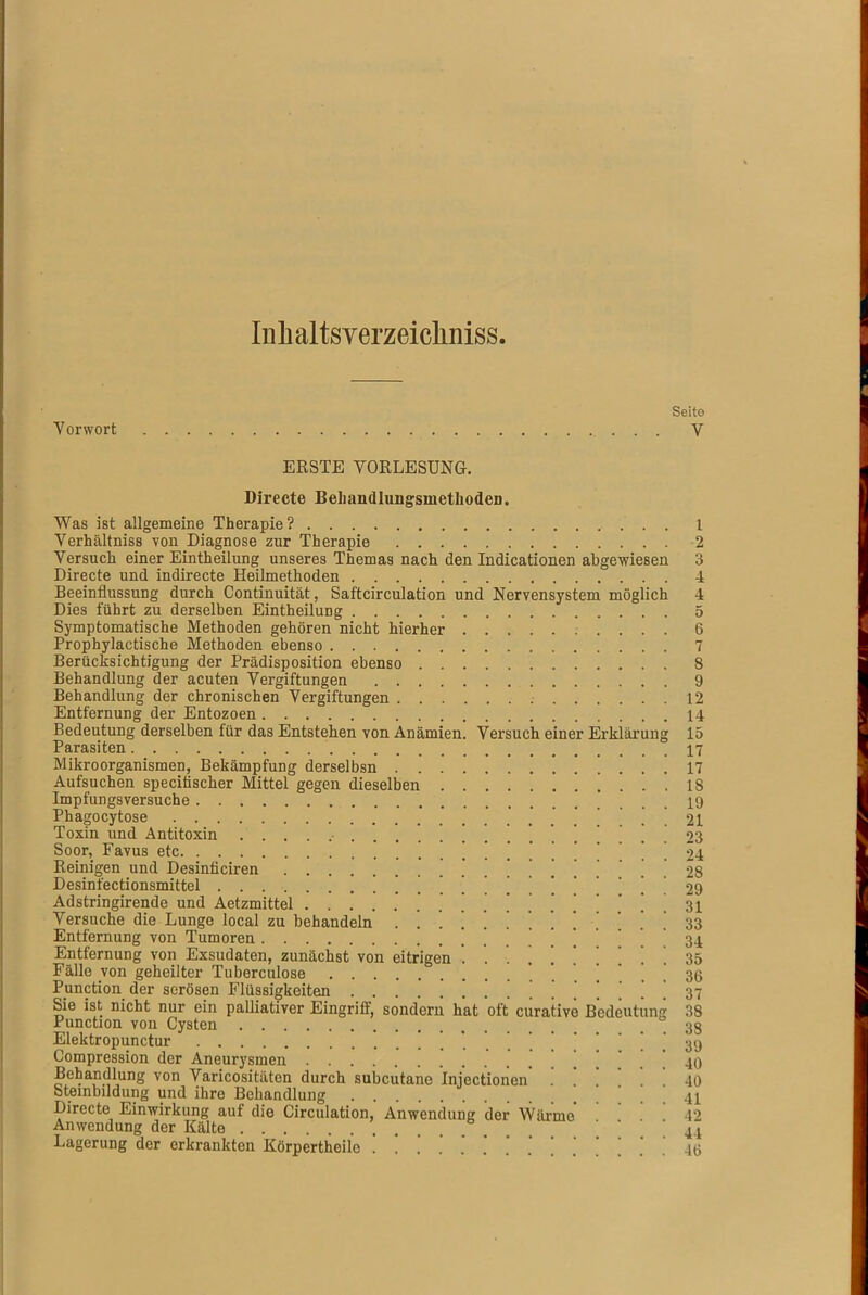 Iuhaltsyerzeicliniss Seito Vorwort V ERSTE VORLESUNG. Directe Behandlungsmethoden. Was ist allgemeine Therapie? 1 Verhältnis von Diagnose zur Therapie 2 Versuch einer Eintheilung unseres Themas nach den Indicationen abgewiesen 3 Directe und indirecte Heilmethoden 4 Beeinflussung durch Continuität, Saftcirculation und Nervensystem möglich 4 Dies führt zu derselben Eintheilung 5 Symptomatische Methoden gehören nicht hierher 6 Prophylactische Methoden ebenso 7 Berücksichtigung der Prädisposition ebenso 8 Behandlung der acuten Vergiftungen 9 Behandlung der chronischen Vergiftungen 12 Entfernung der Entozoen 14 Bedeutung derselben für das Entstehen von Anämien. Versuch einer Erklärung 15 Parasiten 17 Mikroorganismen, Bekämpfung derselbsn 17 Aufsuchen speciüscher Mittel gegen dieselben 18 Impfungsversuche 19 Phagocytose '^,21 Toxin iind Antitoxin 23 Soor, Favus etc | 24 Reinigen und Desinficiren .......... 2S Desinfectionsmittel '! 1 29 Adstringhende und Aetzmittel ............. ’ . ! i 31 Versuche die Lunge local zu behandeln ............. 33 Entfernung von Tumoren ! ] ! . 34 Entfernung von Exsudaten, zunächst von eitrigen .......... 35 Fälle von geheilter Tuberculose 1 . . 36 Punction der serösen Flüssigkeiten ............... 37 Sie ist nicht nur ein palliativer Eingriff, sondern hat oft curative Bedeutung 38 Punction von Cysten . 38 Elektropunctur 39 Compression der Aneurysmen 40 Behandlung von Varicositäten durch subcutane Injectionen .’!*!!! 40 Steinbildung und ihre Behandlung 41 Directe Einwirkung auf die Circulation, Anwendung der Wärme . 42 Anwendung der Kälte 44 Lagerung der erkrankten Körpertheilo ‘ ' ’ 40
