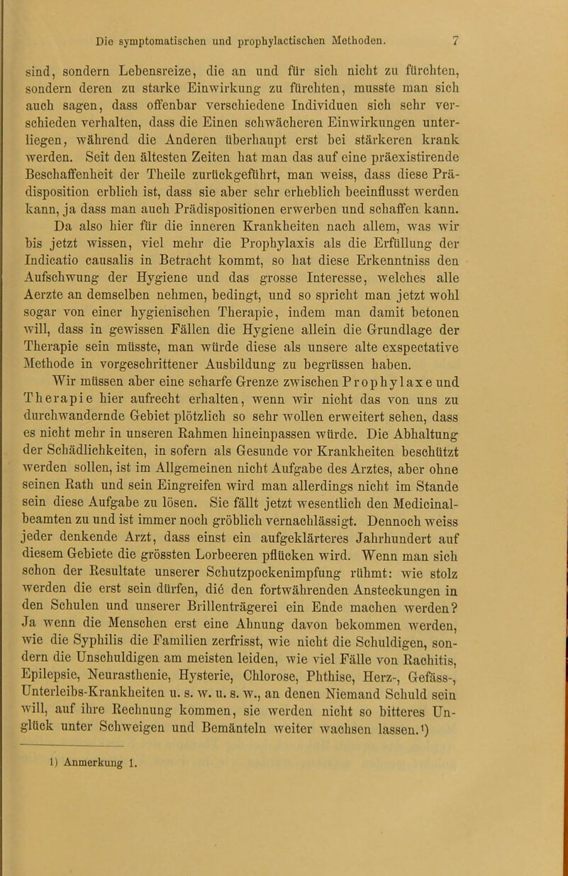 sind, sondern Lebensreize, die an und für sich nicht zu fürchten, sondern deren zu starke Einwirkung- zu fürchten, musste man sich auch sagen, dass offenbar verschiedene Individuen sich sehr ver- schieden verhalten, dass die Einen schwächeren Einwirkungen unter- liegen, während die Anderen überhaupt erst bei stärkeren krank werden. Seit den ältesten Zeiten hat man das auf eine präexistirende Beschaffenheit der Theile zurückgeführt, man weiss, dass diese Prä- disposition erblich ist, dass sie aber sehr erheblich beeinflusst werden kann, ja dass man auch Prädispositionen erwerben und schaffen kann. Da also hier für die inneren Krankheiten nach allem, was wir bis jetzt wissen, viel mehr die Prophylaxis als die Erfüllung der Indicatio causalis in Betracht kommt, so hat diese Erkenntniss den Aufschwung der Hygiene und das grosse Interesse, welches alle Aerzte an demselben nehmen, bedingt, und so spricht man jetzt wohl sogar von einer hygienischen Therapie, indem man damit betonen will, dass in gewissen Fällen die Hygiene allein die Grundlage der Therapie sein müsste, man würde diese als unsere alte exspectative Methode in vorgeschrittener Ausbildung zu begriissen haben. Wir müssen aber eine scharfe Grenze zwischen Prophylaxe und Therapie hier aufrecht erhalten, wenn wir nicht das von uns zu durchwandernde Gebiet plötzlich so sehr wollen erweitert sehen, dass es nicht mehr in unseren Rahmen hineinpassen würde. Die Abhaltung der Schädlichkeiten, in sofern als Gesunde vor Krankheiten beschützt werden sollen, ist im Allgemeinen nicht Aufgabe des Arztes, aber ohne seinen Rath und sein Eingreifen wird man allerdings nicht im Stande sein diese Aufgabe zu lösen. Sie fällt jetzt wesentlich den Medicinal- beamten zu und ist immer noch gröblich vernachlässigt. Dennoch weiss jeder denkende Arzt, dass einst ein aufgeklärteres Jahrhundert auf diesem Gebiete die grössten Lorbeeren pflücken wird. Wenn man sich schon der Resultate unserer Schutzpockenimpfung rühmt: wie stolz werden die erst sein dürfen, diö den fortwährenden Ansteckungen in den Schulen und unserer Brillenträgerei ein Ende machen werden? Ja wenn die Menschen erst eine Ahnung davon bekommen werden, wie die Syphilis die Familien zerfrisst, wie nicht die Schuldigen, son- dern die Unschuldigen am meisten leiden, wie viel Fälle von Rachitis, Epilepsie, Neurasthenie, Hysterie, Chlorose, Phthise, Herz-, Gefäss-, Unterleibs-Krankheiten u. s. w. u. s. w., an denen Niemand Schuld sein will, auf ihre Rechnung kommen, sie werden nicht so bitteres Un- glück unter Schweigen und Bemänteln weiter wachsen lassen.1) 1) Anmerkung 1.